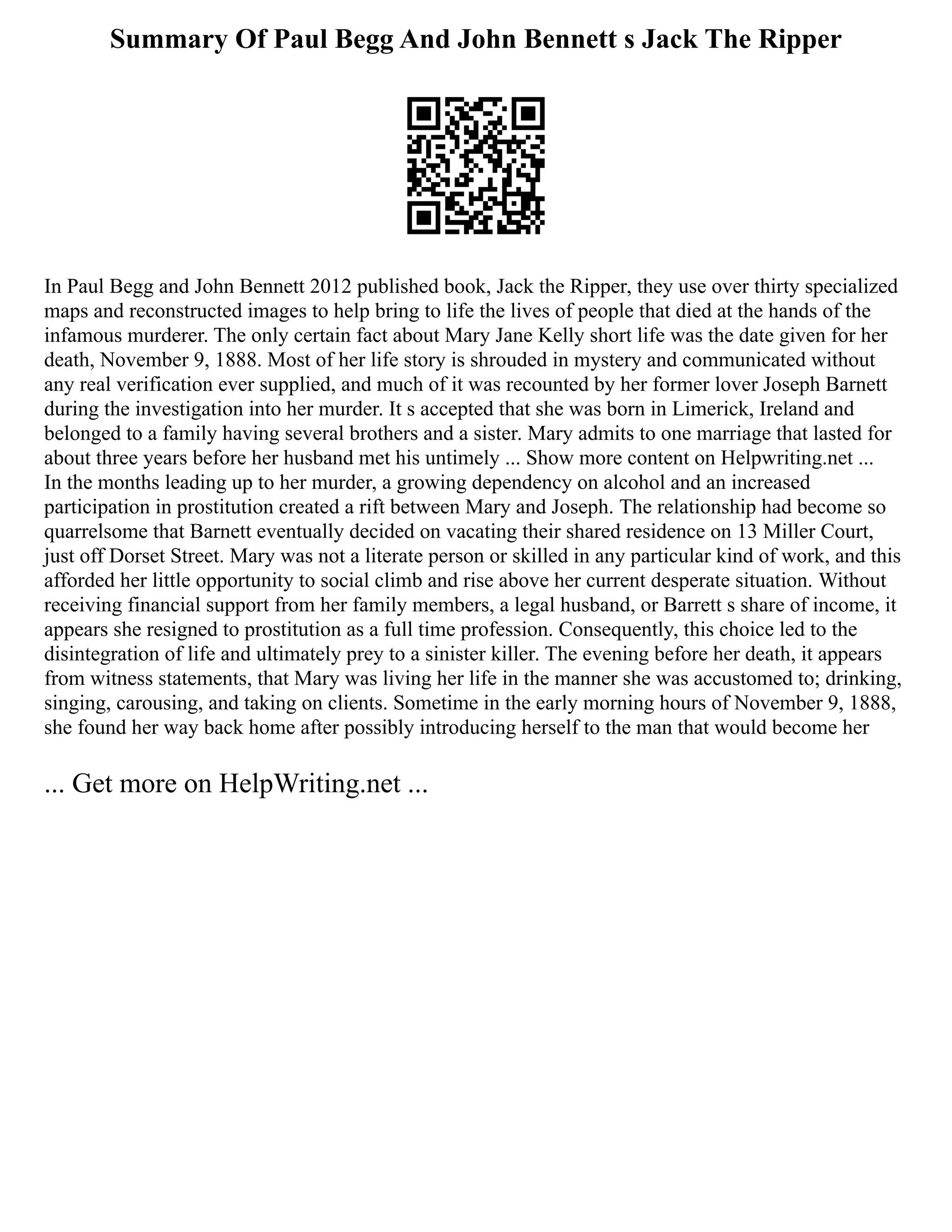 Summary Of Paul Begg And John Bennett s Jack The Ripper
In Paul Begg and John Bennett 2012 published book, Jack the Ripper, they use over thirty specialized
maps and reconstructed images to help bring to life the lives of people that died at the hands of the
infamous murderer. The only certain fact about Mary Jane Kelly short life was the date given for her
death, November 9, 1888. Most of her life story is shrouded in mystery and communicated without
any real verification ever supplied, and much of it was recounted by her former lover Joseph Barnett
during the investigation into her murder. It s accepted that she was born in Limerick, Ireland and
belonged to a family having several brothers and a sister. Mary admits to one marriage that lasted for
about three years before her husband met his untimely ... Show more content on Helpwriting.net ...
In the months leading up to her murder, a growing dependency on alcohol and an increased
participation in prostitution created a rift between Mary and Joseph. The relationship had become so
quarrelsome that Barnett eventually decided on vacating their shared residence on 13 Miller Court,
just off Dorset Street. Mary was not a literate person or skilled in any particular kind of work, and this
afforded her little opportunity to social climb and rise above her current desperate situation. Without
receiving financial support from her family members, a legal husband, or Barrett s share of income, it
appears she resigned to prostitution as a full time profession. Consequently, this choice led to the
disintegration of life and ultimately prey to a sinister killer. The evening before her death, it appears
from witness statements, that Mary was living her life in the manner she was accustomed to; drinking,
singing, carousing, and taking on clients. Sometime in the early morning hours of November 9, 1888,
she found her way back home after possibly introducing herself to the man that would become her
... Get more on HelpWriting.net ...
 