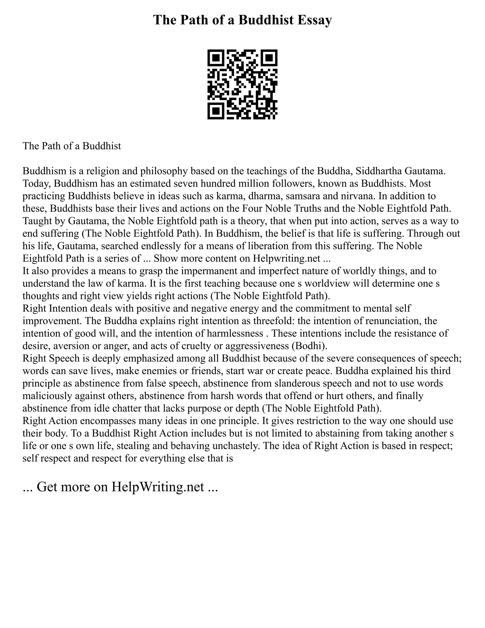 The Path of a Buddhist Essay
The Path of a Buddhist
Buddhism is a religion and philosophy based on the teachings of the Buddha, Siddhartha Gautama.
Today, Buddhism has an estimated seven hundred million followers, known as Buddhists. Most
practicing Buddhists believe in ideas such as karma, dharma, samsara and nirvana. In addition to
these, Buddhists base their lives and actions on the Four Noble Truths and the Noble Eightfold Path.
Taught by Gautama, the Noble Eightfold path is a theory, that when put into action, serves as a way to
end suffering (The Noble Eightfold Path). In Buddhism, the belief is that life is suffering. Through out
his life, Gautama, searched endlessly for a means of liberation from this suffering. The Noble
Eightfold Path is a series of ... Show more content on Helpwriting.net ...
It also provides a means to grasp the impermanent and imperfect nature of worldly things, and to
understand the law of karma. It is the first teaching because one s worldview will determine one s
thoughts and right view yields right actions (The Noble Eightfold Path).
Right Intention deals with positive and negative energy and the commitment to mental self
improvement. The Buddha explains right intention as threefold: the intention of renunciation, the
intention of good will, and the intention of harmlessness . These intentions include the resistance of
desire, aversion or anger, and acts of cruelty or aggressiveness (Bodhi).
Right Speech is deeply emphasized among all Buddhist because of the severe consequences of speech;
words can save lives, make enemies or friends, start war or create peace. Buddha explained his third
principle as abstinence from false speech, abstinence from slanderous speech and not to use words
maliciously against others, abstinence from harsh words that offend or hurt others, and finally
abstinence from idle chatter that lacks purpose or depth (The Noble Eightfold Path).
Right Action encompasses many ideas in one principle. It gives restriction to the way one should use
their body. To a Buddhist Right Action includes but is not limited to abstaining from taking another s
life or one s own life, stealing and behaving unchastely. The idea of Right Action is based in respect;
self respect and respect for everything else that is
... Get more on HelpWriting.net ...
 