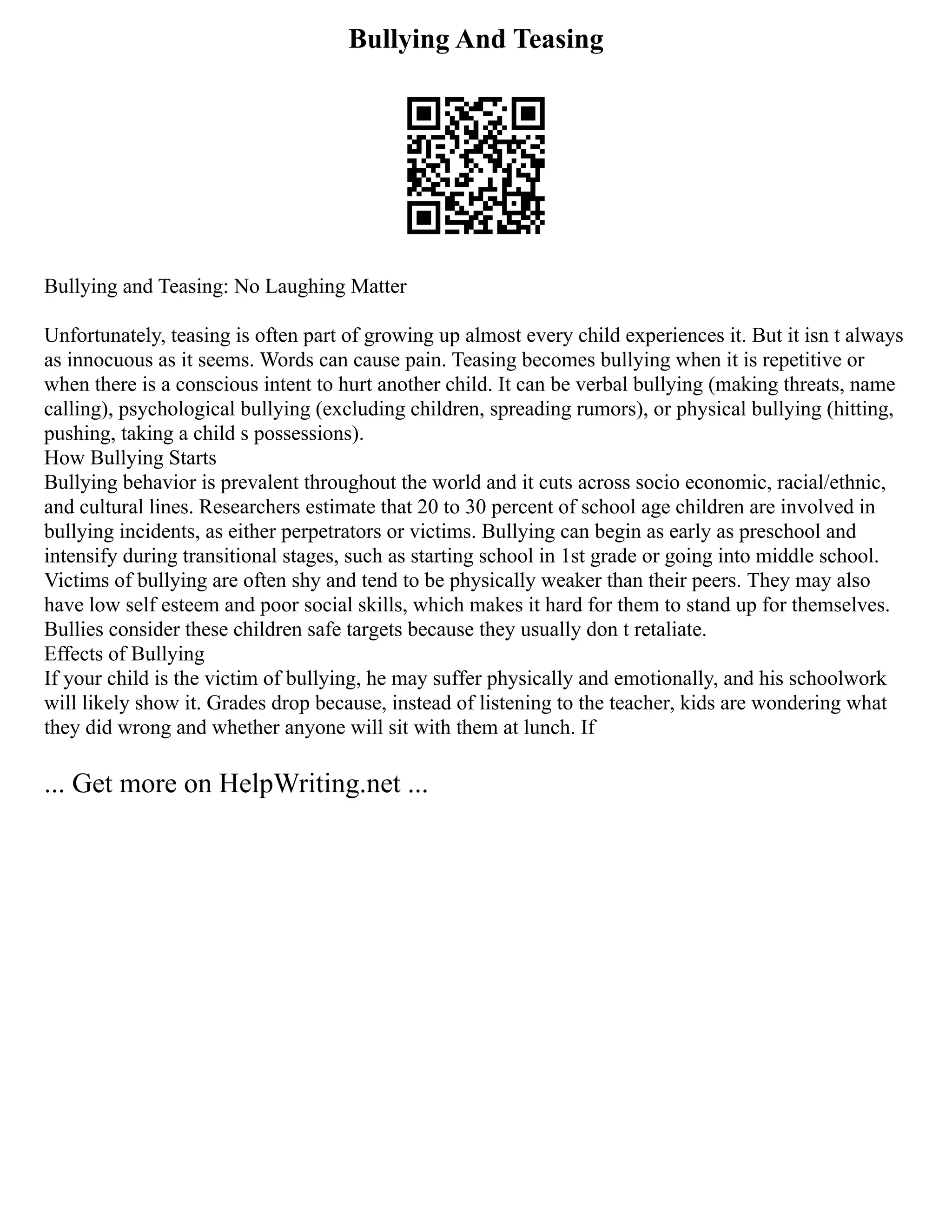Bullying And Teasing
Bullying and Teasing: No Laughing Matter
Unfortunately, teasing is often part of growing up almost every child experiences it. But it isn t always
as innocuous as it seems. Words can cause pain. Teasing becomes bullying when it is repetitive or
when there is a conscious intent to hurt another child. It can be verbal bullying (making threats, name
calling), psychological bullying (excluding children, spreading rumors), or physical bullying (hitting,
pushing, taking a child s possessions).
How Bullying Starts
Bullying behavior is prevalent throughout the world and it cuts across socio economic, racial/ethnic,
and cultural lines. Researchers estimate that 20 to 30 percent of school age children are involved in
bullying incidents, as either perpetrators or victims. Bullying can begin as early as preschool and
intensify during transitional stages, such as starting school in 1st grade or going into middle school.
Victims of bullying are often shy and tend to be physically weaker than their peers. They may also
have low self esteem and poor social skills, which makes it hard for them to stand up for themselves.
Bullies consider these children safe targets because they usually don t retaliate.
Effects of Bullying
If your child is the victim of bullying, he may suffer physically and emotionally, and his schoolwork
will likely show it. Grades drop because, instead of listening to the teacher, kids are wondering what
they did wrong and whether anyone will sit with them at lunch. If
... Get more on HelpWriting.net ...
 