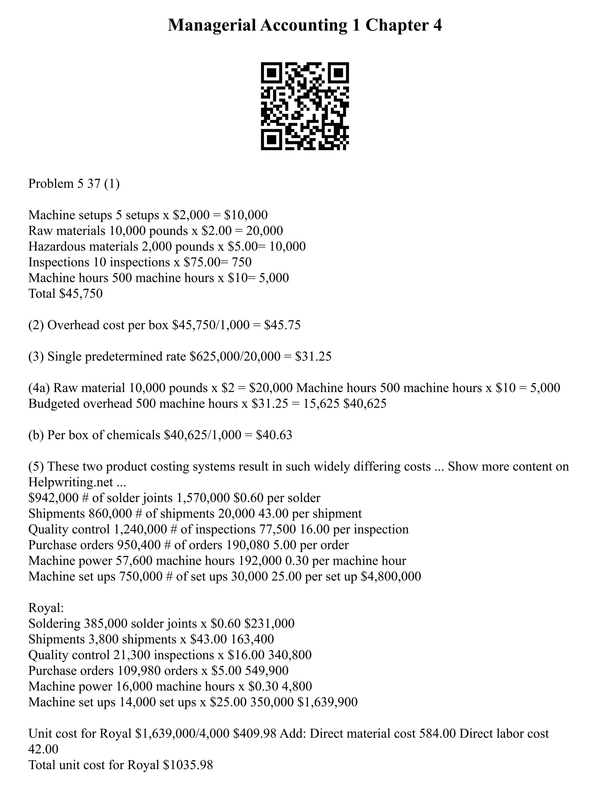 Managerial Accounting 1 Chapter 4
Problem 5 37 (1)
Machine setups 5 setups x $2,000 = $10,000
Raw materials 10,000 pounds x $2.00 = 20,000
Hazardous materials 2,000 pounds x $5.00= 10,000
Inspections 10 inspections x $75.00= 750
Machine hours 500 machine hours x $10= 5,000
Total $45,750
(2) Overhead cost per box $45,750/1,000 = $45.75
(3) Single predetermined rate $625,000/20,000 = $31.25
(4a) Raw material 10,000 pounds x $2 = $20,000 Machine hours 500 machine hours x $10 = 5,000
Budgeted overhead 500 machine hours x $31.25 = 15,625 $40,625
(b) Per box of chemicals $40,625/1,000 = $40.63
(5) These two product costing systems result in such widely differing costs ... Show more content on
Helpwriting.net ...
$942,000 # of solder joints 1,570,000 $0.60 per solder
Shipments 860,000 # of shipments 20,000 43.00 per shipment
Quality control 1,240,000 # of inspections 77,500 16.00 per inspection
Purchase orders 950,400 # of orders 190,080 5.00 per order
Machine power 57,600 machine hours 192,000 0.30 per machine hour
Machine set ups 750,000 # of set ups 30,000 25.00 per set up $4,800,000
Royal:
Soldering 385,000 solder joints x $0.60 $231,000
Shipments 3,800 shipments x $43.00 163,400
Quality control 21,300 inspections x $16.00 340,800
Purchase orders 109,980 orders x $5.00 549,900
Machine power 16,000 machine hours x $0.30 4,800
Machine set ups 14,000 set ups x $25.00 350,000 $1,639,900
Unit cost for Royal $1,639,000/4,000 $409.98 Add: Direct material cost 584.00 Direct labor cost
42.00
Total unit cost for Royal $1035.98
 