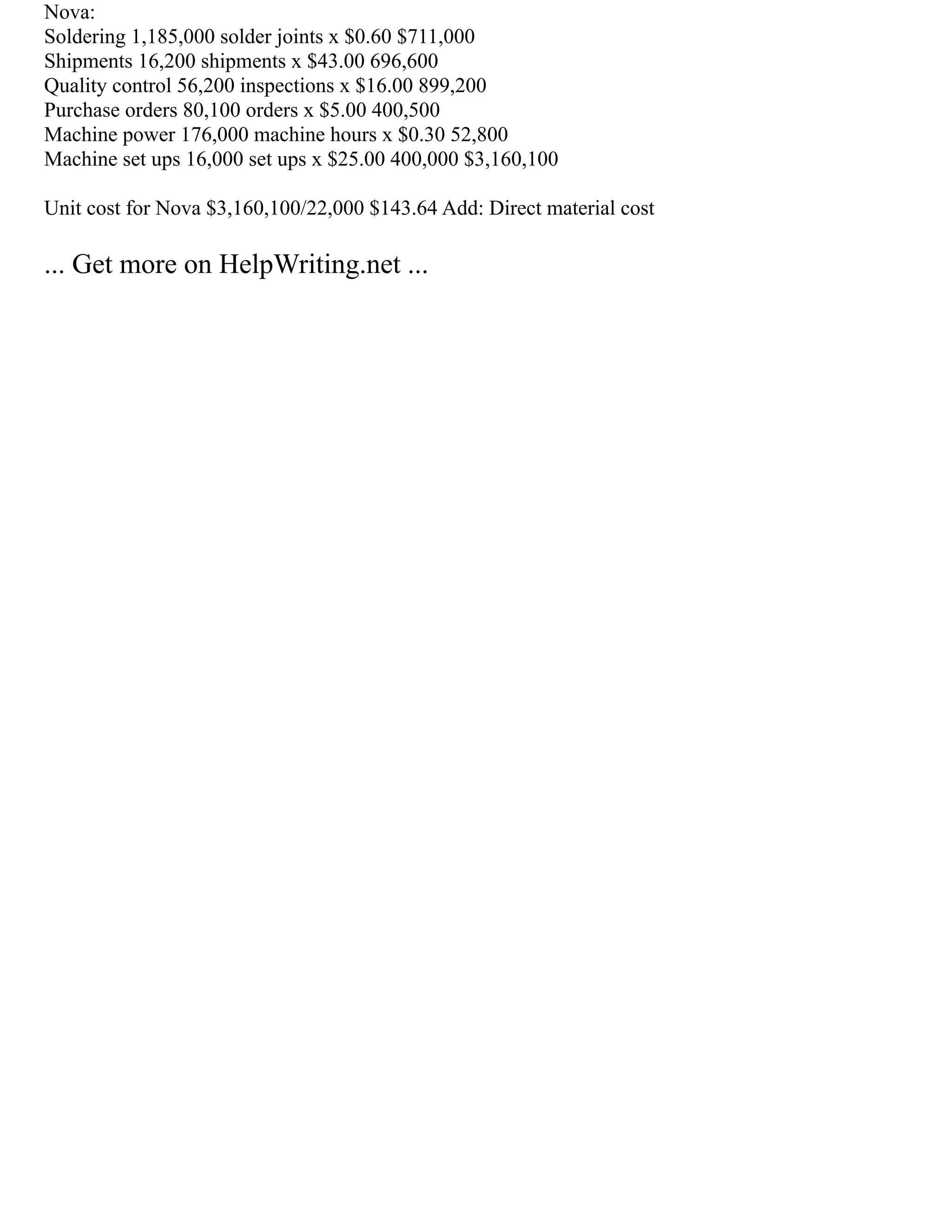 Nova:
Soldering 1,185,000 solder joints x $0.60 $711,000
Shipments 16,200 shipments x $43.00 696,600
Quality control 56,200 inspections x $16.00 899,200
Purchase orders 80,100 orders x $5.00 400,500
Machine power 176,000 machine hours x $0.30 52,800
Machine set ups 16,000 set ups x $25.00 400,000 $3,160,100
Unit cost for Nova $3,160,100/22,000 $143.64 Add: Direct material cost
... Get more on HelpWriting.net ...
 