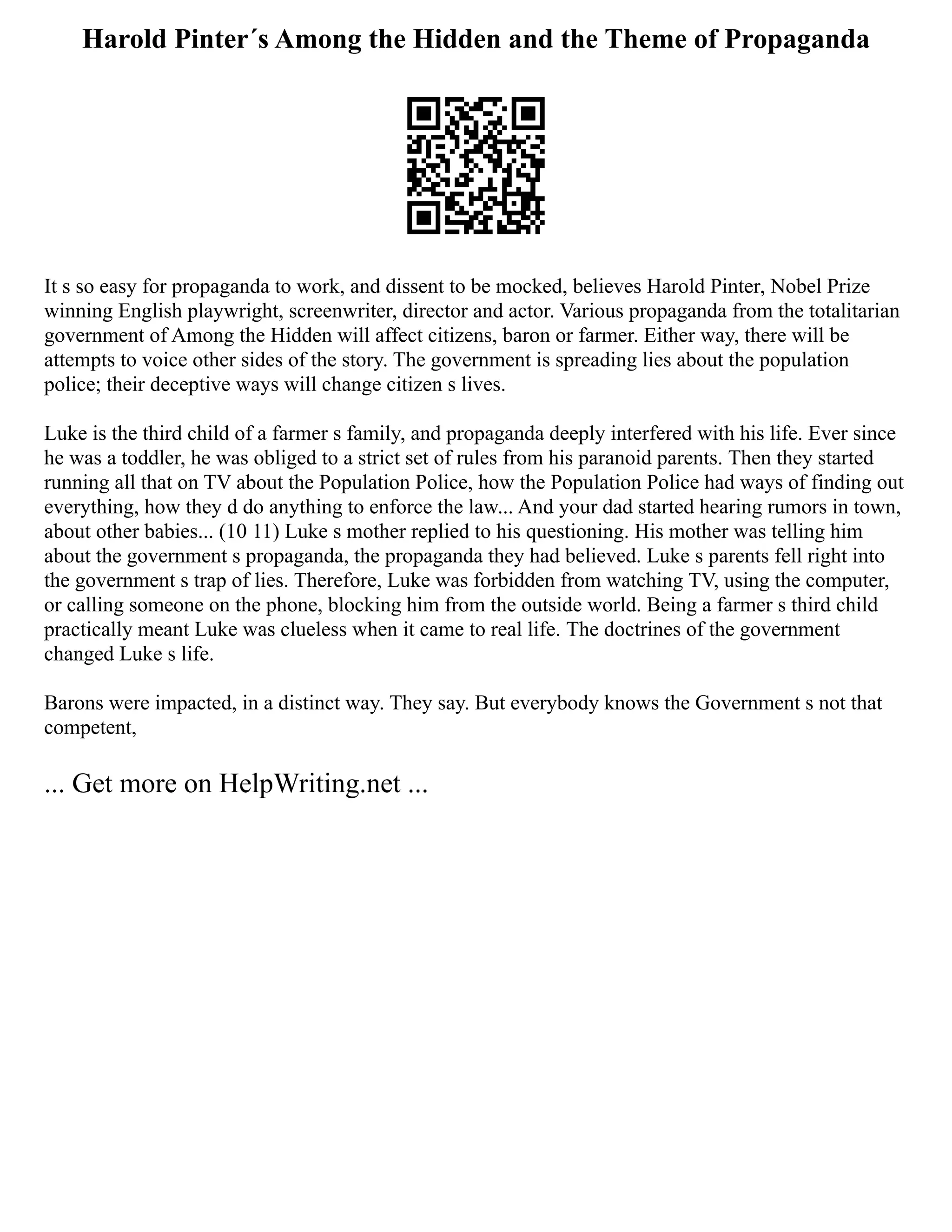 Harold Pinter´s Among the Hidden and the Theme of Propaganda
It s so easy for propaganda to work, and dissent to be mocked, believes Harold Pinter, Nobel Prize
winning English playwright, screenwriter, director and actor. Various propaganda from the totalitarian
government of Among the Hidden will affect citizens, baron or farmer. Either way, there will be
attempts to voice other sides of the story. The government is spreading lies about the population
police; their deceptive ways will change citizen s lives.
Luke is the third child of a farmer s family, and propaganda deeply interfered with his life. Ever since
he was a toddler, he was obliged to a strict set of rules from his paranoid parents. Then they started
running all that on TV about the Population Police, how the Population Police had ways of finding out
everything, how they d do anything to enforce the law... And your dad started hearing rumors in town,
about other babies... (10 11) Luke s mother replied to his questioning. His mother was telling him
about the government s propaganda, the propaganda they had believed. Luke s parents fell right into
the government s trap of lies. Therefore, Luke was forbidden from watching TV, using the computer,
or calling someone on the phone, blocking him from the outside world. Being a farmer s third child
practically meant Luke was clueless when it came to real life. The doctrines of the government
changed Luke s life.
Barons were impacted, in a distinct way. They say. But everybody knows the Government s not that
competent,
... Get more on HelpWriting.net ...
 