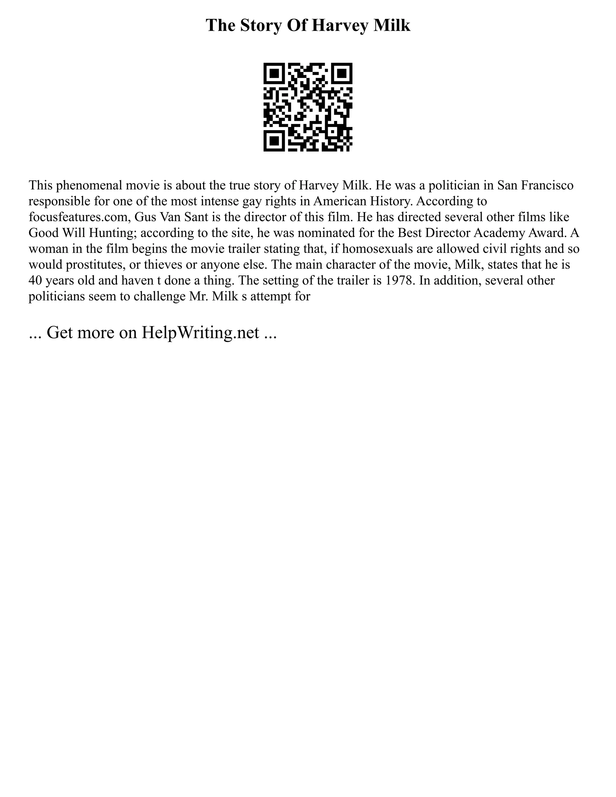 The Story Of Harvey Milk
This phenomenal movie is about the true story of Harvey Milk. He was a politician in San Francisco
responsible for one of the most intense gay rights in American History. According to
focusfeatures.com, Gus Van Sant is the director of this film. He has directed several other films like
Good Will Hunting; according to the site, he was nominated for the Best Director Academy Award. A
woman in the film begins the movie trailer stating that, if homosexuals are allowed civil rights and so
would prostitutes, or thieves or anyone else. The main character of the movie, Milk, states that he is
40 years old and haven t done a thing. The setting of the trailer is 1978. In addition, several other
politicians seem to challenge Mr. Milk s attempt for
... Get more on HelpWriting.net ...
 