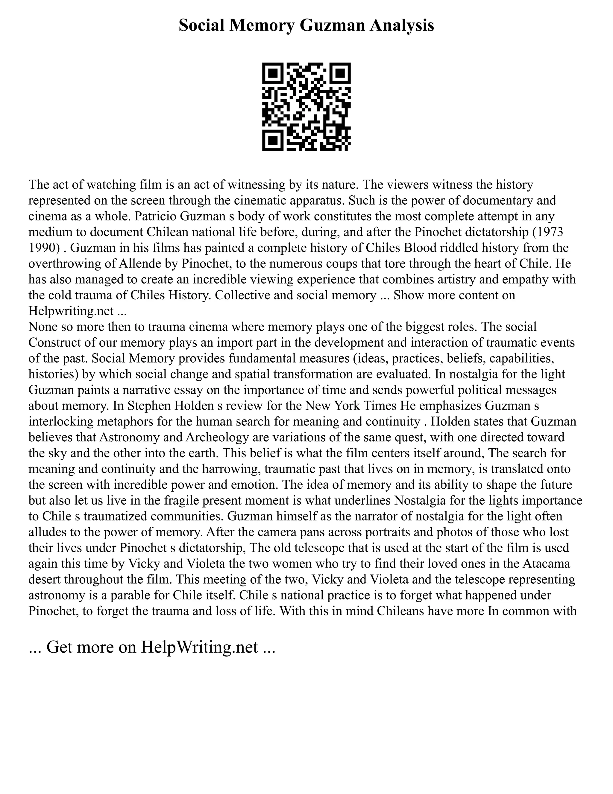 Social Memory Guzman Analysis
The act of watching film is an act of witnessing by its nature. The viewers witness the history
represented on the screen through the cinematic apparatus. Such is the power of documentary and
cinema as a whole. Patricio Guzman s body of work constitutes the most complete attempt in any
medium to document Chilean national life before, during, and after the Pinochet dictatorship (1973
1990) . Guzman in his films has painted a complete history of Chiles Blood riddled history from the
overthrowing of Allende by Pinochet, to the numerous coups that tore through the heart of Chile. He
has also managed to create an incredible viewing experience that combines artistry and empathy with
the cold trauma of Chiles History. Collective and social memory ... Show more content on
Helpwriting.net ...
None so more then to trauma cinema where memory plays one of the biggest roles. The social
Construct of our memory plays an import part in the development and interaction of traumatic events
of the past. Social Memory provides fundamental measures (ideas, practices, beliefs, capabilities,
histories) by which social change and spatial transformation are evaluated. In nostalgia for the light
Guzman paints a narrative essay on the importance of time and sends powerful political messages
about memory. In Stephen Holden s review for the New York Times He emphasizes Guzman s
interlocking metaphors for the human search for meaning and continuity . Holden states that Guzman
believes that Astronomy and Archeology are variations of the same quest, with one directed toward
the sky and the other into the earth. This belief is what the film centers itself around, The search for
meaning and continuity and the harrowing, traumatic past that lives on in memory, is translated onto
the screen with incredible power and emotion. The idea of memory and its ability to shape the future
but also let us live in the fragile present moment is what underlines Nostalgia for the lights importance
to Chile s traumatized communities. Guzman himself as the narrator of nostalgia for the light often
alludes to the power of memory. After the camera pans across portraits and photos of those who lost
their lives under Pinochet s dictatorship, The old telescope that is used at the start of the film is used
again this time by Vicky and Violeta the two women who try to find their loved ones in the Atacama
desert throughout the film. This meeting of the two, Vicky and Violeta and the telescope representing
astronomy is a parable for Chile itself. Chile s national practice is to forget what happened under
Pinochet, to forget the trauma and loss of life. With this in mind Chileans have more In common with
... Get more on HelpWriting.net ...
 