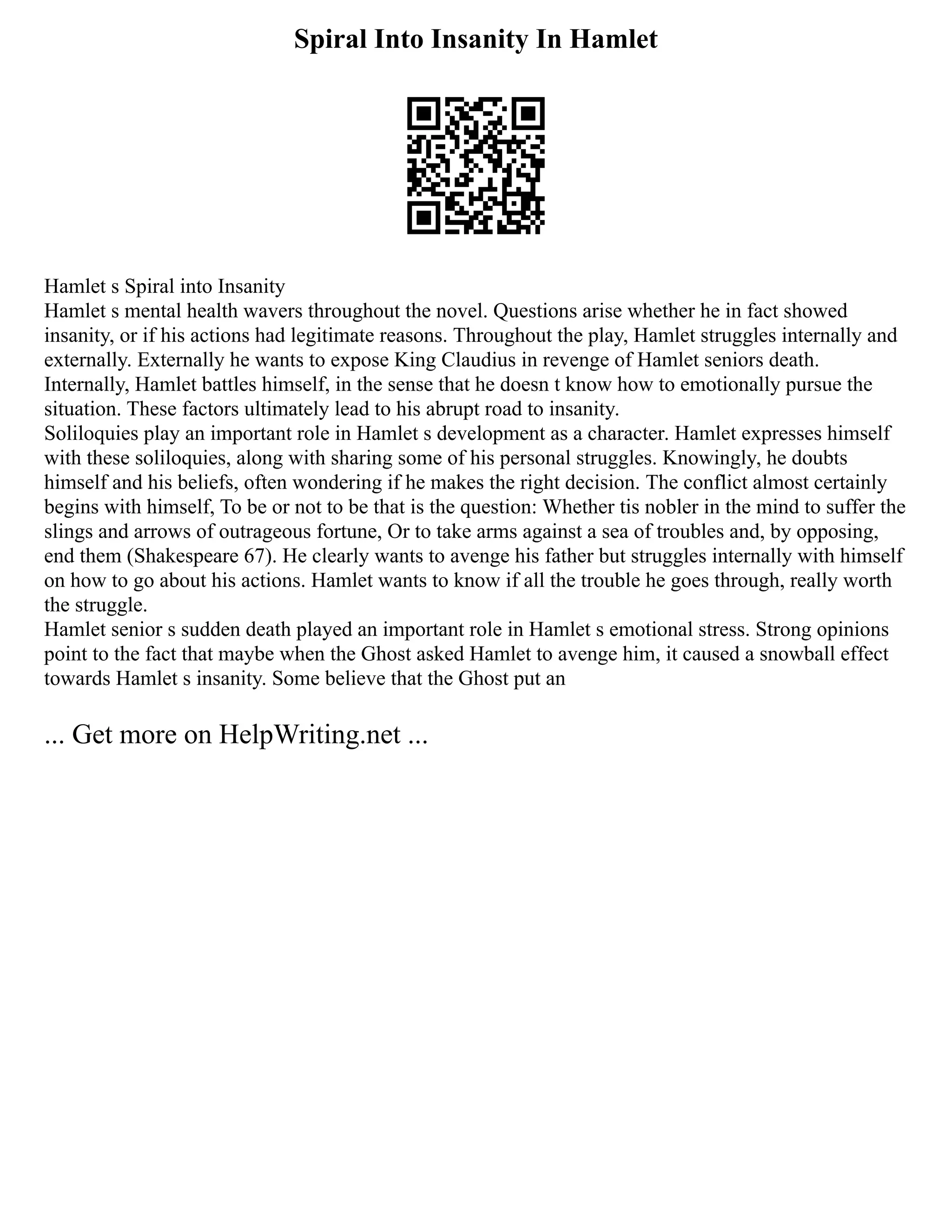 Spiral Into Insanity In Hamlet
Hamlet s Spiral into Insanity
Hamlet s mental health wavers throughout the novel. Questions arise whether he in fact showed
insanity, or if his actions had legitimate reasons. Throughout the play, Hamlet struggles internally and
externally. Externally he wants to expose King Claudius in revenge of Hamlet seniors death.
Internally, Hamlet battles himself, in the sense that he doesn t know how to emotionally pursue the
situation. These factors ultimately lead to his abrupt road to insanity.
Soliloquies play an important role in Hamlet s development as a character. Hamlet expresses himself
with these soliloquies, along with sharing some of his personal struggles. Knowingly, he doubts
himself and his beliefs, often wondering if he makes the right decision. The conflict almost certainly
begins with himself, To be or not to be that is the question: Whether tis nobler in the mind to suffer the
slings and arrows of outrageous fortune, Or to take arms against a sea of troubles and, by opposing,
end them (Shakespeare 67). He clearly wants to avenge his father but struggles internally with himself
on how to go about his actions. Hamlet wants to know if all the trouble he goes through, really worth
the struggle.
Hamlet senior s sudden death played an important role in Hamlet s emotional stress. Strong opinions
point to the fact that maybe when the Ghost asked Hamlet to avenge him, it caused a snowball effect
towards Hamlet s insanity. Some believe that the Ghost put an
... Get more on HelpWriting.net ...
 
