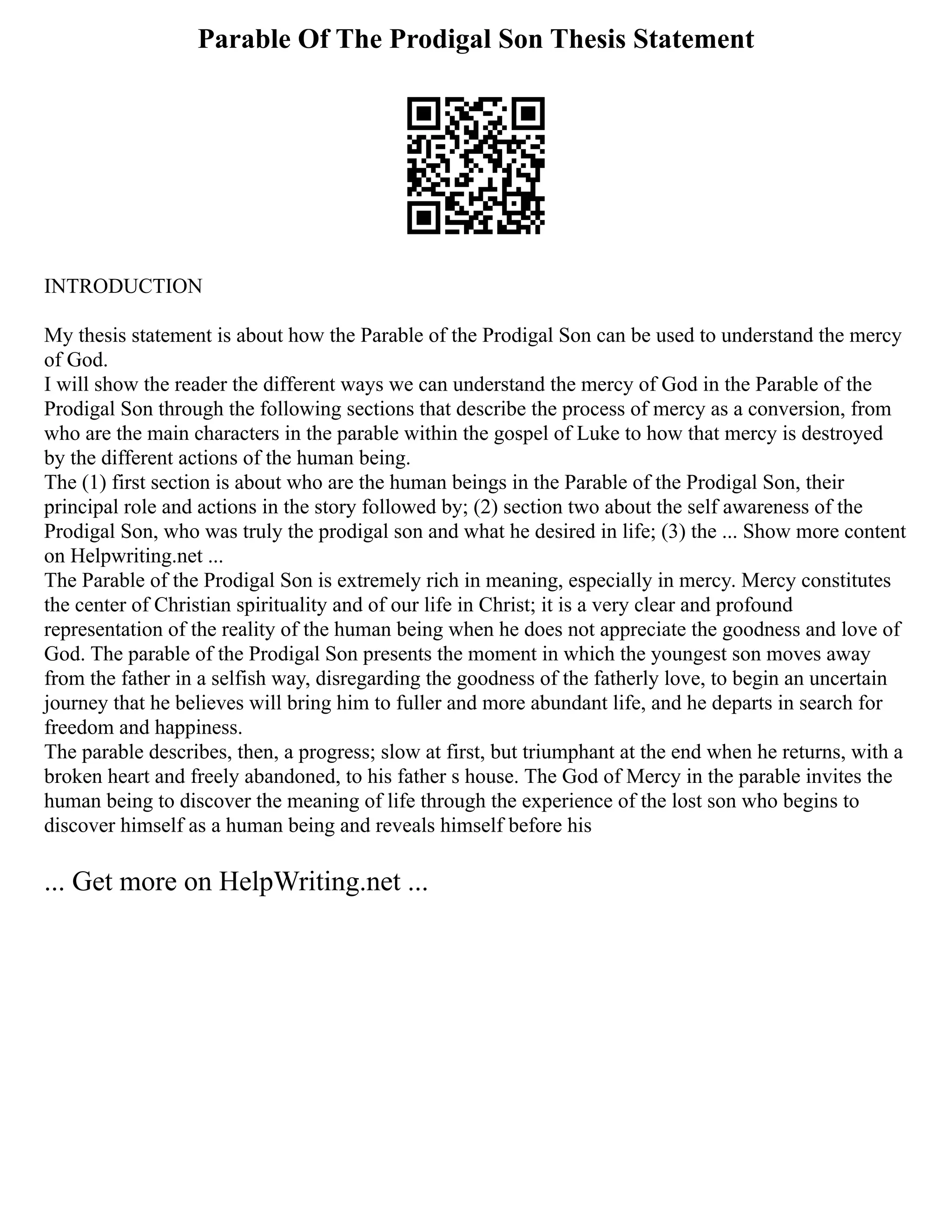 Parable Of The Prodigal Son Thesis Statement
INTRODUCTION
My thesis statement is about how the Parable of the Prodigal Son can be used to understand the mercy
of God.
I will show the reader the different ways we can understand the mercy of God in the Parable of the
Prodigal Son through the following sections that describe the process of mercy as a conversion, from
who are the main characters in the parable within the gospel of Luke to how that mercy is destroyed
by the different actions of the human being.
The (1) first section is about who are the human beings in the Parable of the Prodigal Son, their
principal role and actions in the story followed by; (2) section two about the self awareness of the
Prodigal Son, who was truly the prodigal son and what he desired in life; (3) the ... Show more content
on Helpwriting.net ...
The Parable of the Prodigal Son is extremely rich in meaning, especially in mercy. Mercy constitutes
the center of Christian spirituality and of our life in Christ; it is a very clear and profound
representation of the reality of the human being when he does not appreciate the goodness and love of
God. The parable of the Prodigal Son presents the moment in which the youngest son moves away
from the father in a selfish way, disregarding the goodness of the fatherly love, to begin an uncertain
journey that he believes will bring him to fuller and more abundant life, and he departs in search for
freedom and happiness.
The parable describes, then, a progress; slow at first, but triumphant at the end when he returns, with a
broken heart and freely abandoned, to his father s house. The God of Mercy in the parable invites the
human being to discover the meaning of life through the experience of the lost son who begins to
discover himself as a human being and reveals himself before his
... Get more on HelpWriting.net ...
 