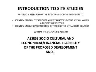 INTRODUCTION TO SITE STUDIES
PREDESIGN RESEARCH OF THE SITE CARRIED OUT IN THE QUEST TO
• IDENTIFY PROBABLE STRENGHTS AND WEAKNESSES OF THE SITE ON WHICH
A PROJECT IS PROPOSED
• IDENTIFY UNIQUE OPPORTUNITIES OFFERED BY THE SITE AND ITS CONTEXT
SO THAT THE DESIGNER IS ABLE TO
ASSESS SOCIO CULTURAL AND
ECONOMICAL/FINANCIAL FEASIBILITY
OF THE PROPOSED DEVELOPMENT
AND…
 