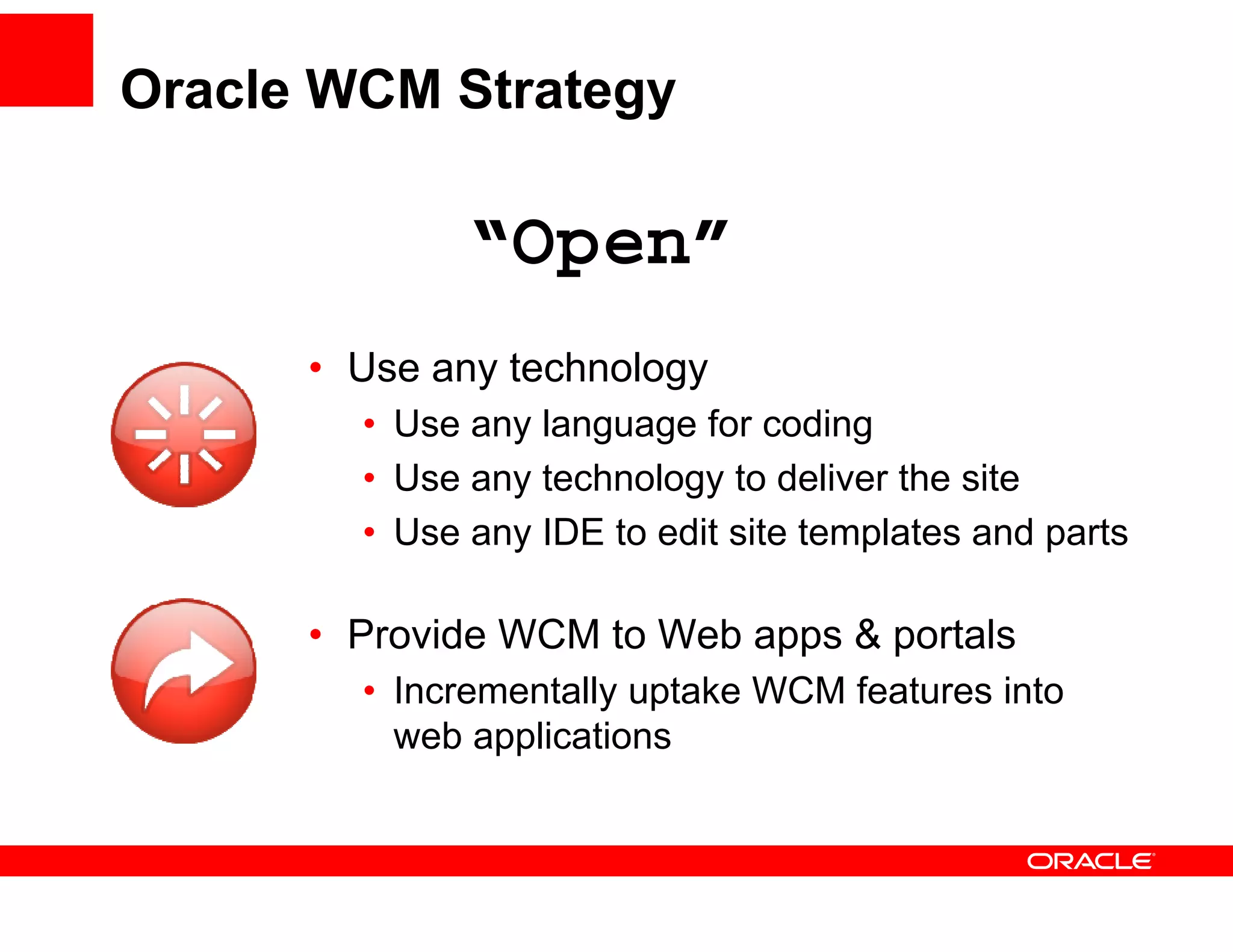 Oracle WCM Strategy

              “Open”
               Open
      • Use any technology
        • Use any language for coding
        • Use any technology to deliver the site
        • Use any IDE to edit site templates and parts

      • Provide WCM to Web apps & portals
        • Incrementally uptake WCM features into
                      y p
          web applications
 
