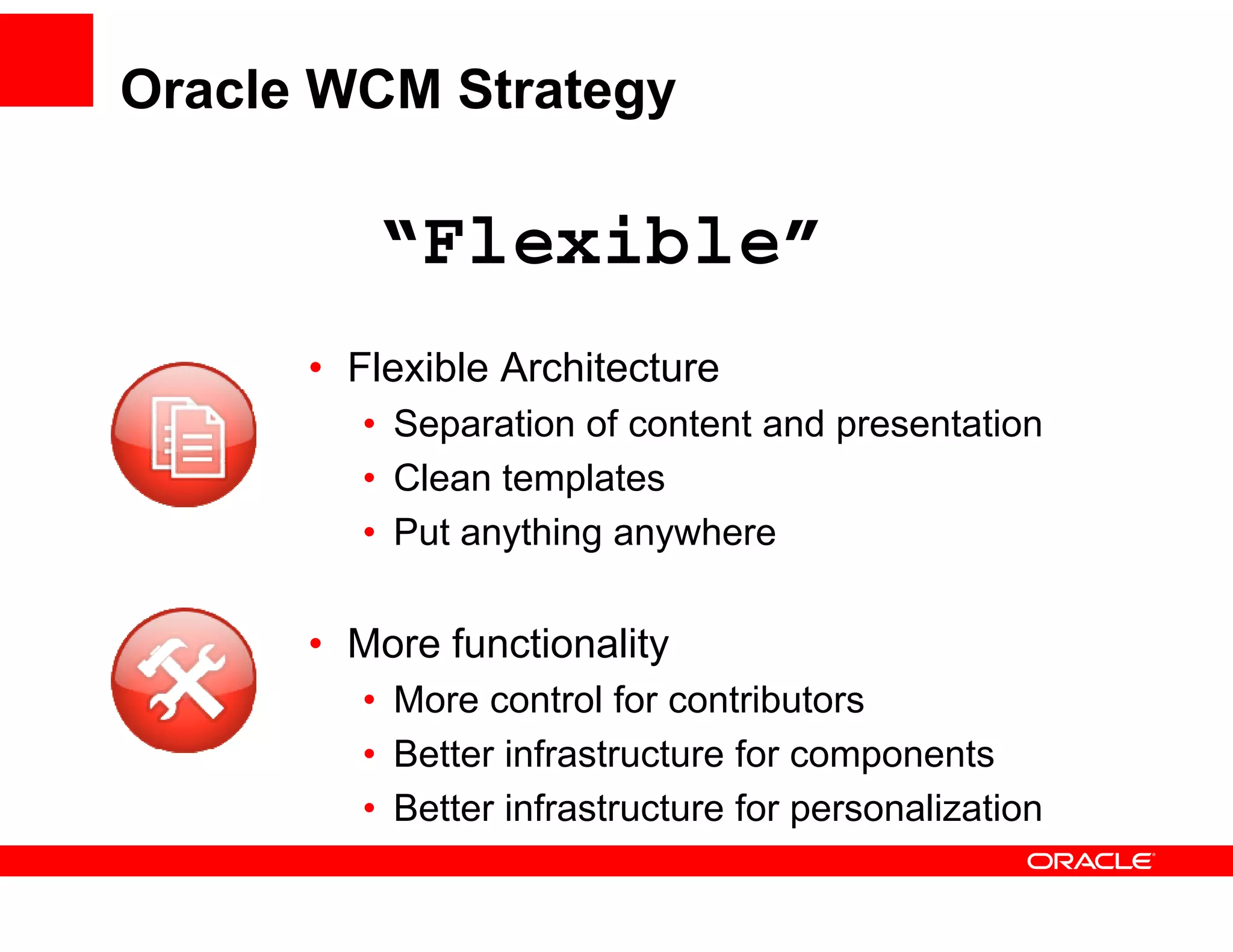 Oracle WCM Strategy

         “Flexible”
          Flexible
      • Flexible Architecture
         • Separation of content and presentation
         • Clean templates
         • Put anything anywhere

      • More functionality
         • More control for contributors
         • Better infrastructure for components
         • Better infrastructure for personalization
                                     p
 