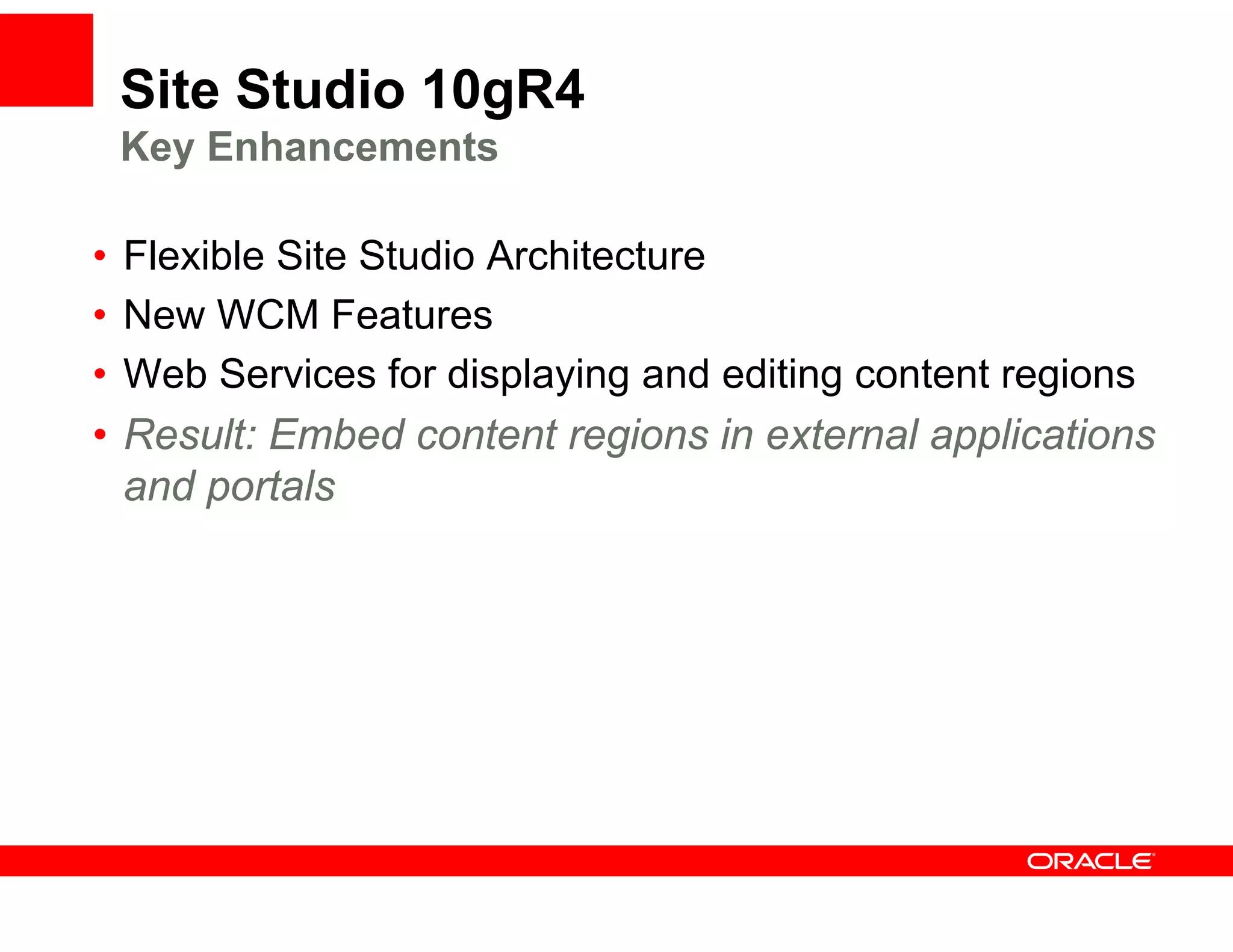 Site Studio 10gR4
    Key Enhancements

•   Flexible Site Studio Architecture
    Fl ibl Sit St di A hit t
•   New WCM Features
•   Web S i
    W b Services f displaying and editing content regions
                   for di l i       d diti   t t     i
•   Result: Embed content regions in external applications
    and portals
       d    t l
 