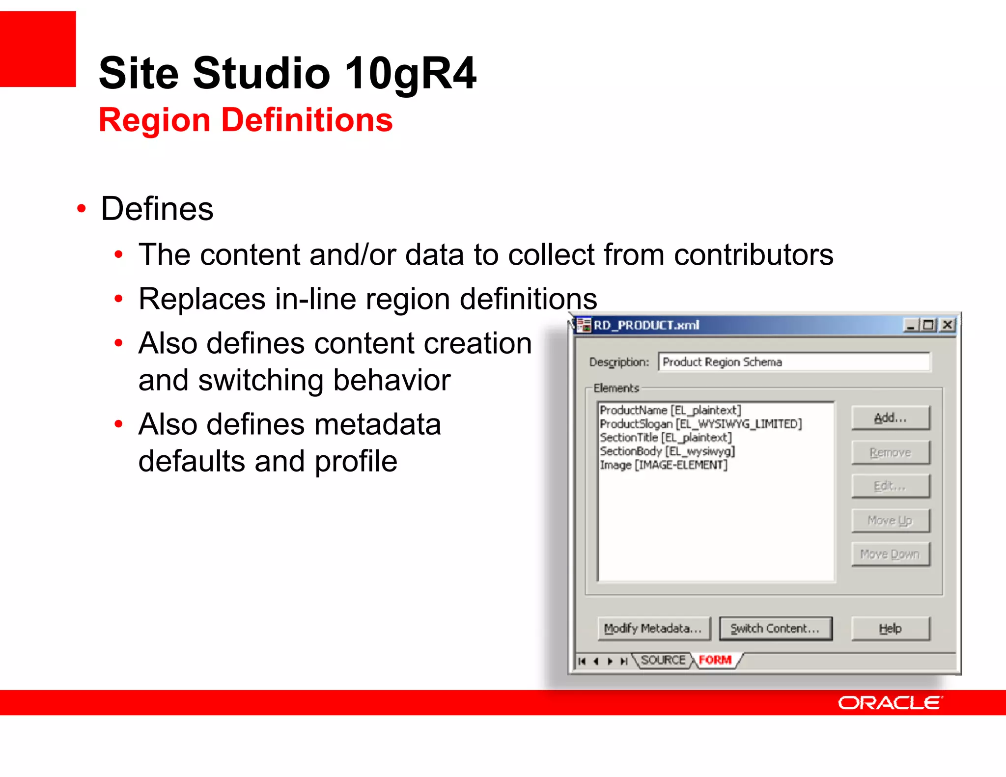 Site Studio 10gR4
 Region Definitions

• D fi
  Defines
  • The content and/or data to collect from contributors
  • Replaces in-line region definitions
              in line
  • Also defines content creation
    and switching behavior
  • Also defines metadata
    defaults and profile
 