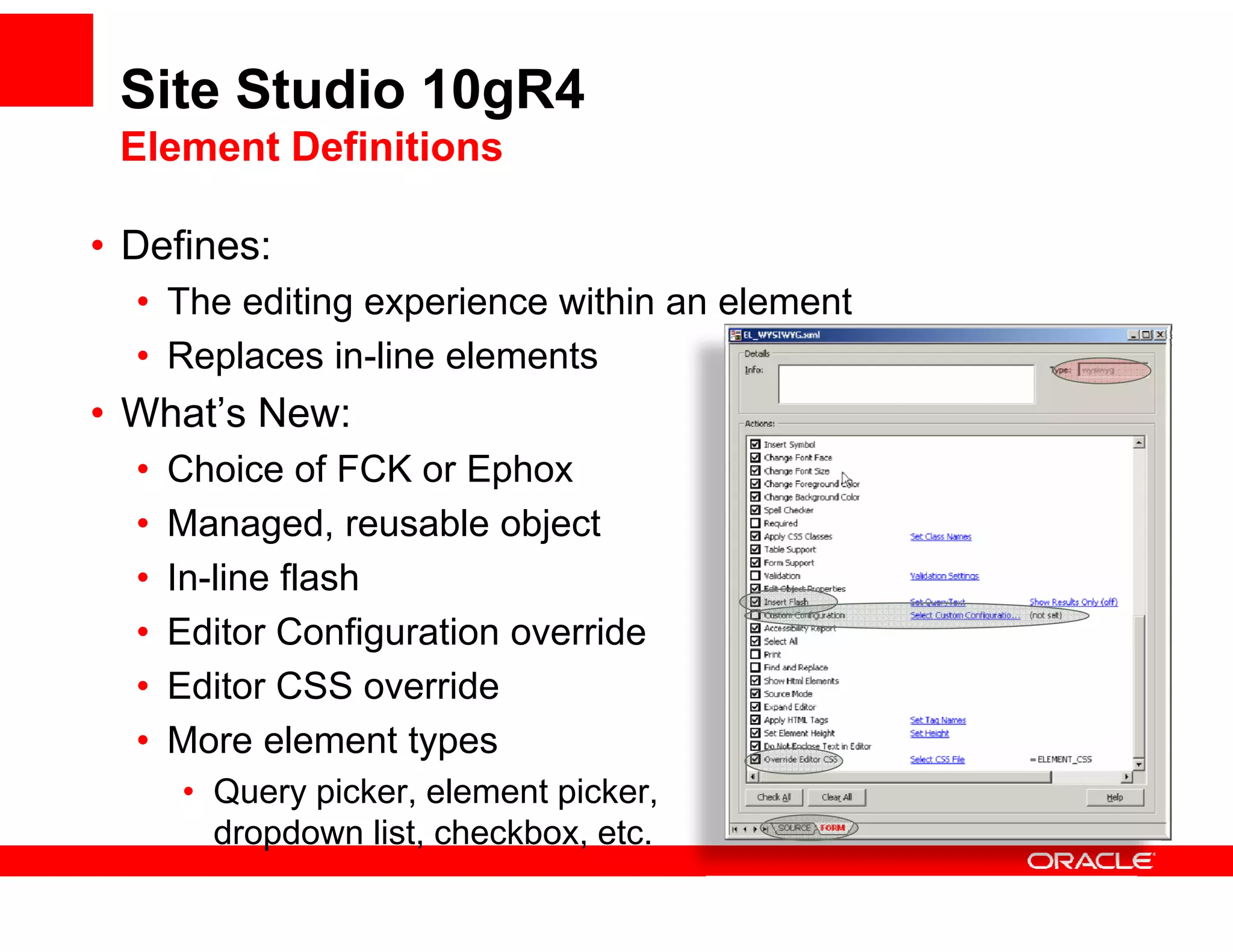 Site Studio 10gR4
 Element Definitions

• Defines:
  • The editing experience within an element
  • Replaces in-line elements
• What’s New:
  •   Choice of FCK or Ephox
  •   Managed, reusable object
  •   In-line flash
  •   Editor Configuration override
  •   Editor CSS override
  •   More element types
      • Query picker, element picker,
        dropdown li t checkbox, etc.
        d d       list, h kb      t
 