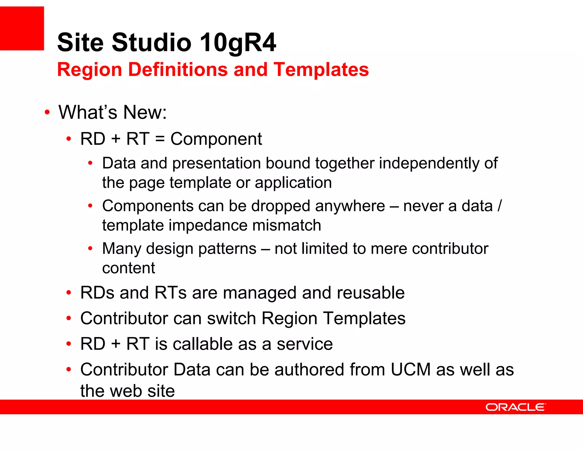 Site Studio 10gR4
 Region Definitions and Templates

• What’s New:
  What s
  • RD + RT = Component
      • Data and presentation bound together independently of
                  p                     g         p        y
        the page template or application
      • Components can be dropped anywhere – never a data /
        template impedance mismatch
      • Many design patterns – not limited to mere contributor
        content
  •   RDs and RTs are managed and reusable
  •   Contributor can switch Region Templates
  •   RD + RT is callable as a service
  •   Contributor Data can be authored from UCM as well as
      the web site
 
