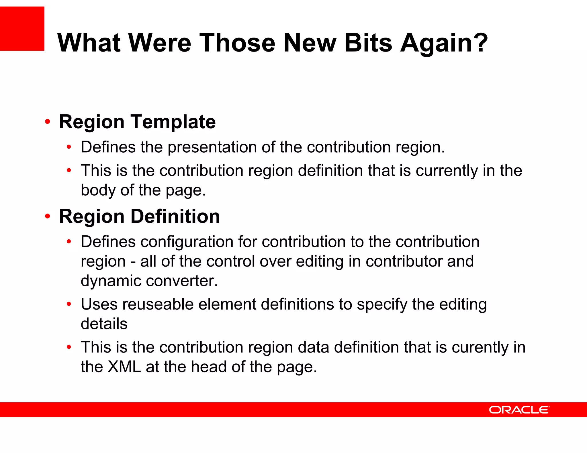 What Were Those New Bits Again?

•R i T
 Region Template
            l t
  • Defines the presentation of the contribution region.
  • This is the contribution region definition that is currently in the
    body of the page.
• Region Definition
    g
  • Defines configuration for contribution to the contribution
    region - all of the control over editing in contributor and
    dynamic converter
              converter.
  • Uses reuseable element definitions to specify the editing
    details
  • This is the contribution region data definition that is curently in
    the XML at the head of the page.
 