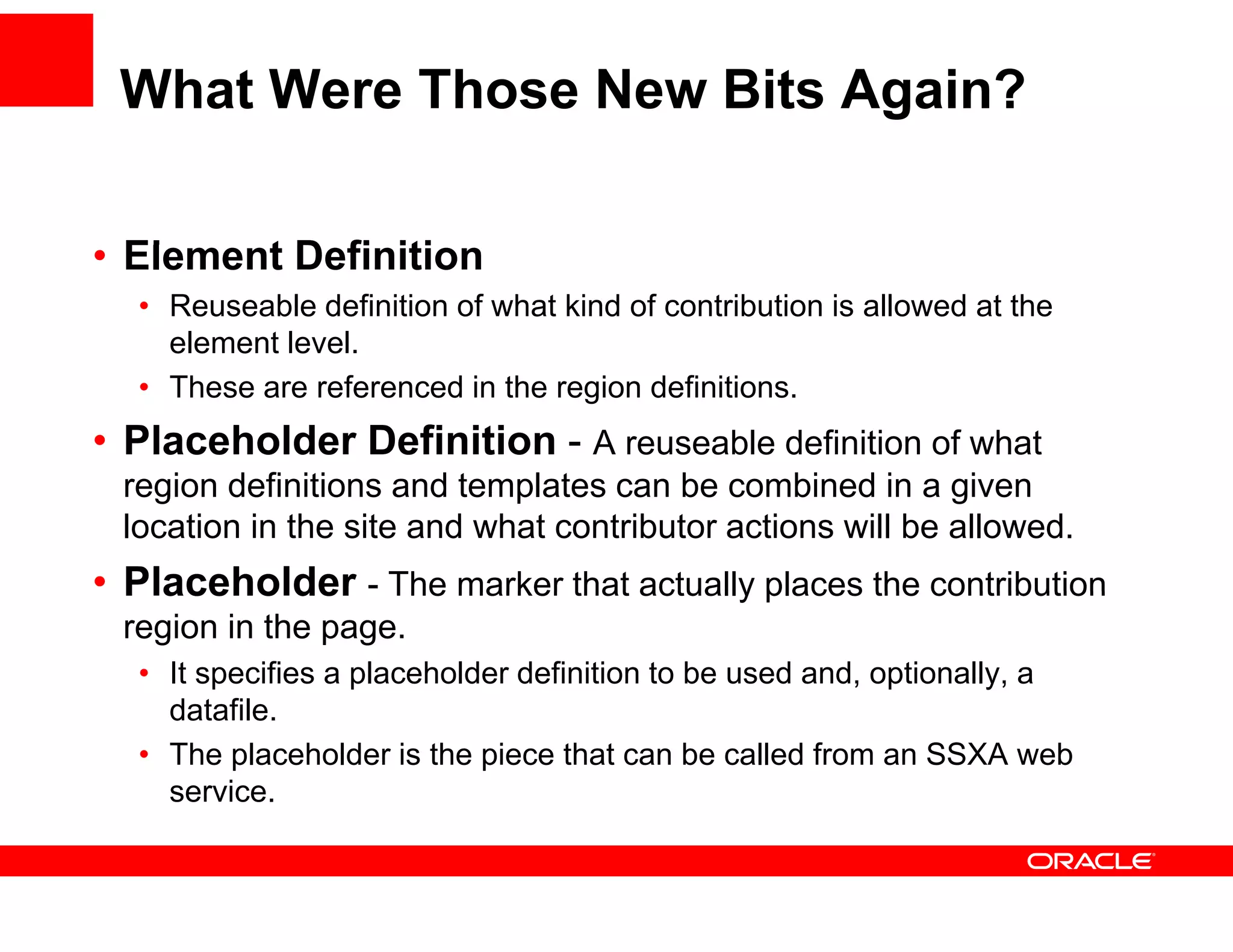 What Were Those New Bits Again?

• El
  Element Definition
        t D fi iti
  • Reuseable definition of what kind of contribution is allowed at the
    element level.
  • These are referenced in the region definitions.
• Placeholder Definition - A reuseable definition of what
 region d fi iti
    i definitions and td templates can b combined i a given
                             l t       be       bi d in     i
 location in the site and what contributor actions will be allowed.
• Placeholder - The marker that actually places the contribution
 region in the page.
  • It specifies a placeholder definition to be used and, optionally, a
    datafile.
    datafile
  • The placeholder is the piece that can be called from an SSXA web
    service.
 