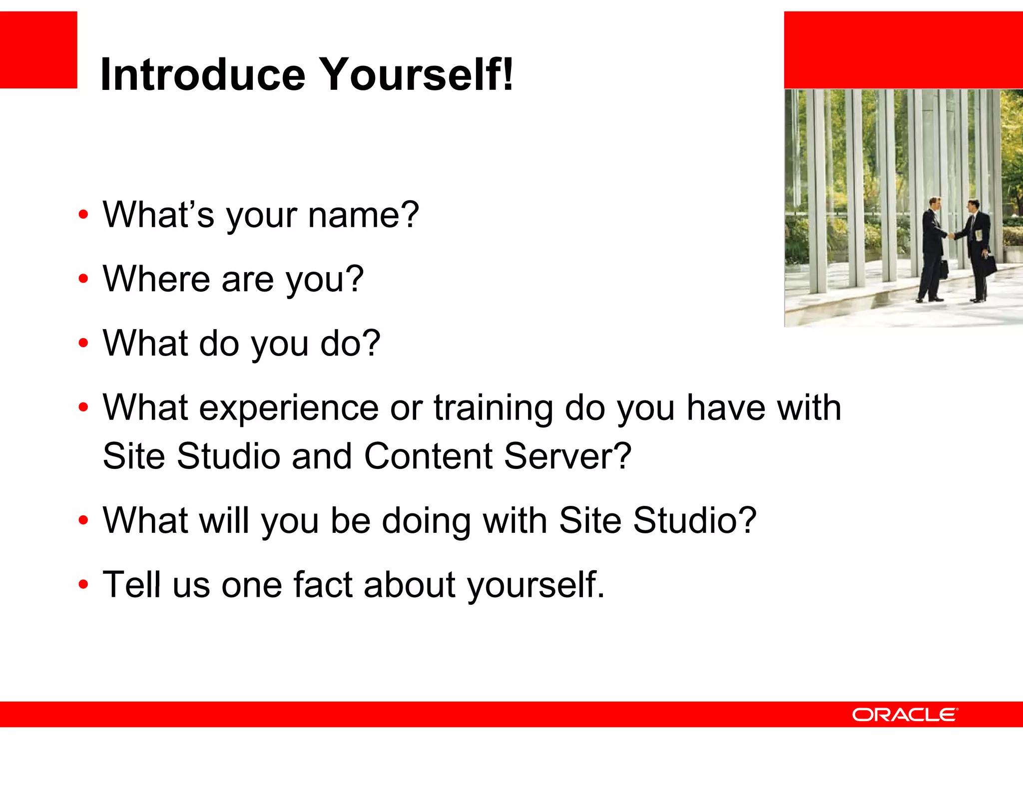 Introduce Yourself!


• Wh t’ your name?
  What’s         ?                           <Insert Pi t
                                             <I    t Picture H
                                                             Here>
                                                                 >


• Where are you?
            y
• What do you do?
• Wh t experience or training do you have with
  What        i      t i i d         h     ith
  Site Studio and Content Server?
• What will you be doing with Site Studio?
• Tell us one fact about yourself.
                         yourself
 