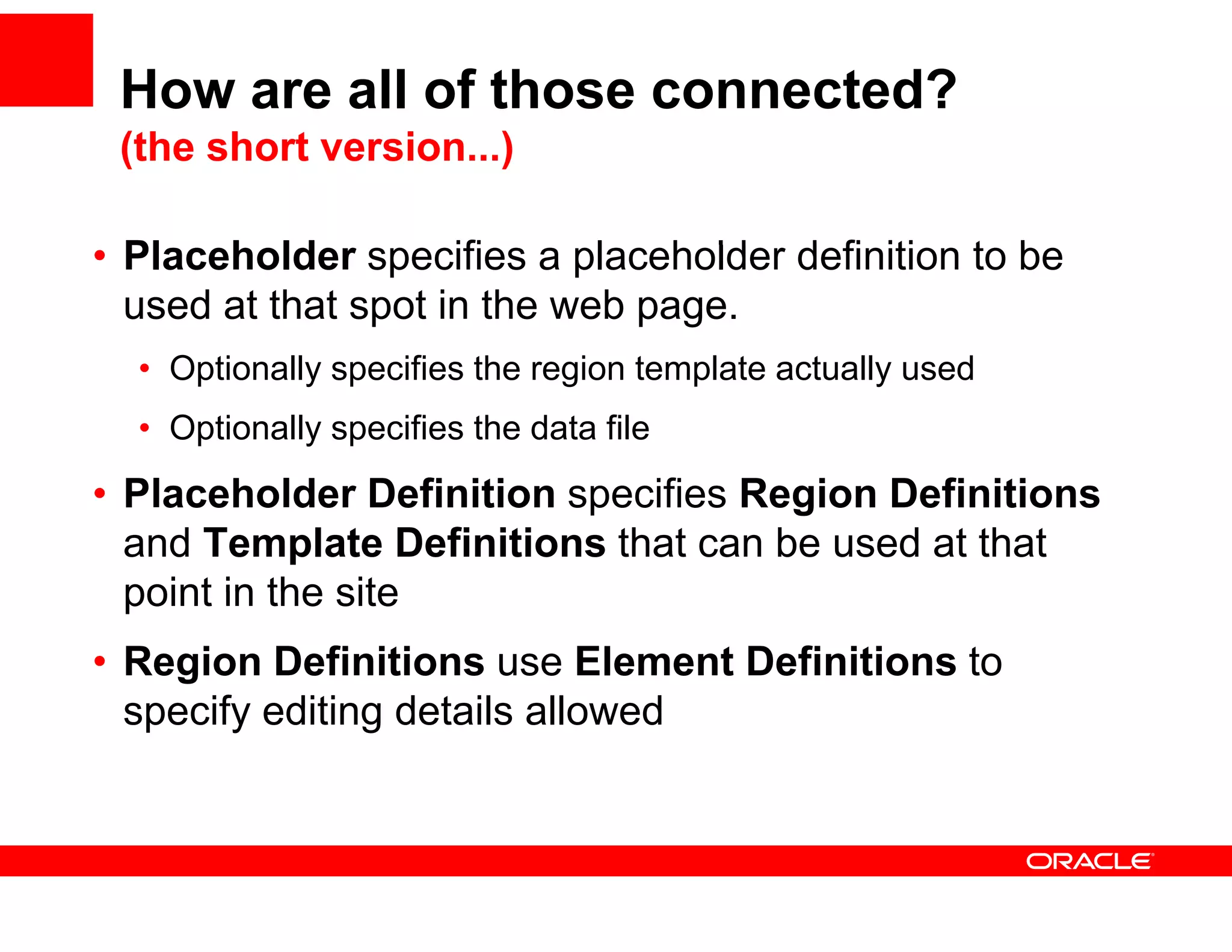 How are all of those connected?
 (the short version...)

• Pl
  Placeholder specifies a placeholder d fi iti t b
       h ld          ifi     l   h ld definition to be
  used at that spot in the web page.
  • O ti
    Optionally specifies th region t
           ll      ifi the     i template actually used
                                     l t    t ll      d
  • Optionally specifies the data file
• Placeholder Definition specifies Region Definitions
  and Template Definitions that can be used at that
  point in the site
• Region Definitions use Element Definitions to
  specify editing details allowed
 
