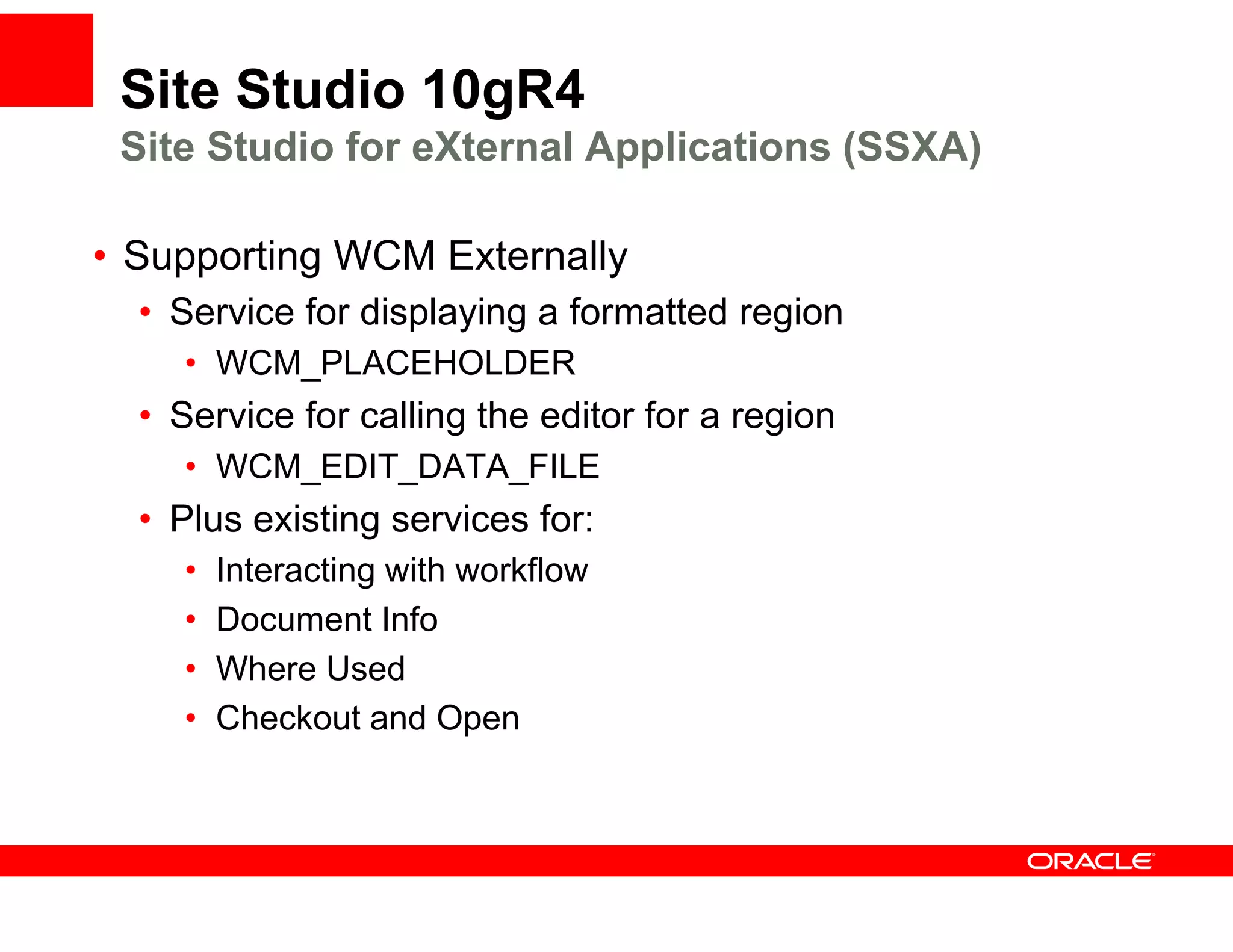 Site Studio 10gR4
 Site Studio for eXternal Applications (SSXA)

•S
 Supporting WCM Externally
       ti       E t    ll
  • Service for displaying a formatted region
    • WCM PLACEHOLDER
      WCM_PLACEHOLDER
  • Service for calling the editor for a region
    • WCM EDIT DATA FILE
      WCM_EDIT_DATA_FILE
  • Plus existing services for:
    •   Interacting with workflow
    •   Document Info
    •   Where Used
    •   Checkout d Open
        Ch k t and O
 