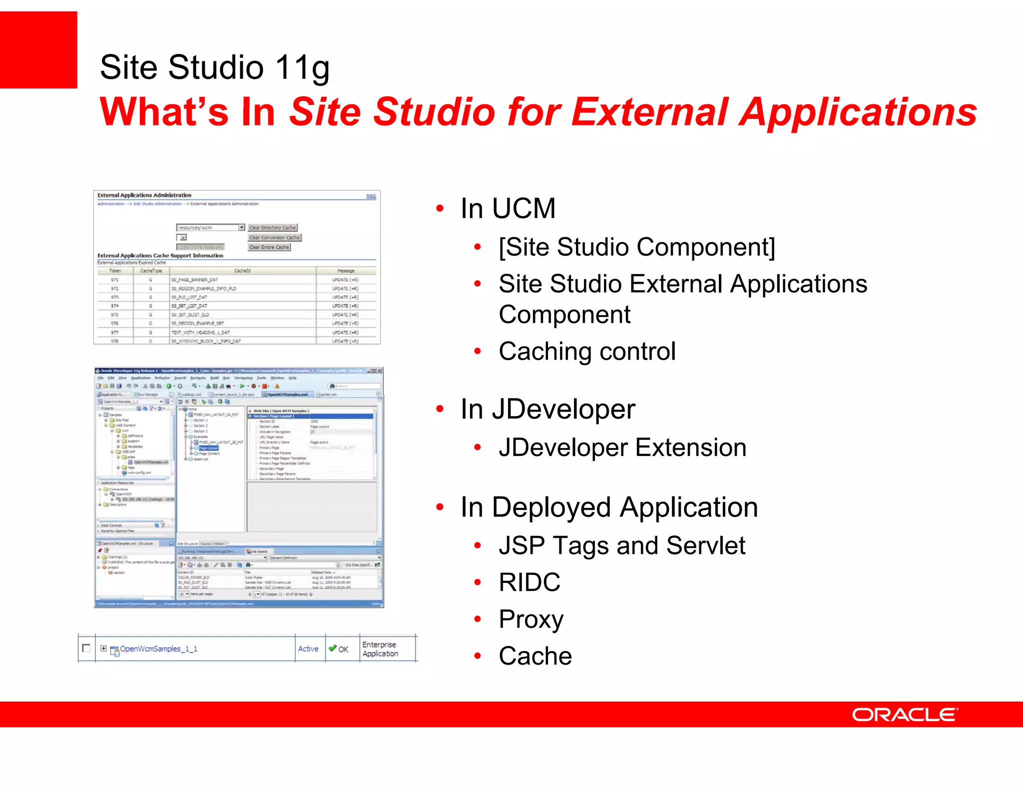 Site Studio 11g
What’s In Site Studio for External Applications

                  • In UCM
                    • [Site Studio Component]
                    • Site Studio External Applications
                      Component
                    • Caching control

                  • In JDeveloper
                    • JDeveloper Extension

                  • In Deployed Application
                    •   JSP Tags and Servlet
                    •   RIDC
                    •   Proxy
                    •   Cache
 
