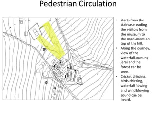 Pedestrian Circulation
• starts from the
staircase leading
the visitors from
the museum to
the monument on
top of the hill.
• Along the journey,
view of the
waterfall, gunung
jerai and the
forest can be
seen.
• Cricket chirping,
birds chirping,
waterfall flowing
and wind blowing
sound can be
heard.
 
