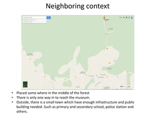 Neighboring context
• Placed some where in the middle of the forest
• There is only one way in to reach the museum.
• Outside, there is a small town which have enough infrastructure and public
building needed. Such as primary and secondary school, police station and
others.
 
