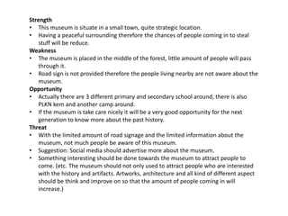 Strength
• This museum is situate in a small town, quite strategic location.
• Having a peaceful surrounding therefore the chances of people coming in to steal
stuff will be reduce.
Weakness
• The museum is placed in the middle of the forest, little amount of people will pass
through it.
• Road sign is not provided therefore the people living nearby are not aware about the
museum.
Opportunity
• Actually there are 3 different primary and secondary school around, there is also
PLKN kem and another camp around.
• If the museum is take care nicely it will be a very good opportunity for the next
generation to know more about the past history.
Threat
• With the limited amount of road signage and the limited information about the
museum, not much people be aware of this museum.
• Suggestion: Social media should advertise more about the museum.
• Something interesting should be done towards the museum to attract people to
come. (etc. The museum should not only used to attract people who are interested
with the history and artifacts. Artworks, architecture and all kind of different aspect
should be think and improve on so that the amount of people coming in will
increase.)
 