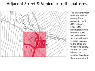 Adjacent Street & Vehicular traffic patterns.
• The adjacent street
leads the vehicles
coming from
outside to the 3
different part.
First, to the
parking lots where
there is a surau
and toilet there.
• Second path leads
vehicles to go up
to the office and
the second gallery.
• For the last street
it leads the
vehicles directly to
the museum itself.
 