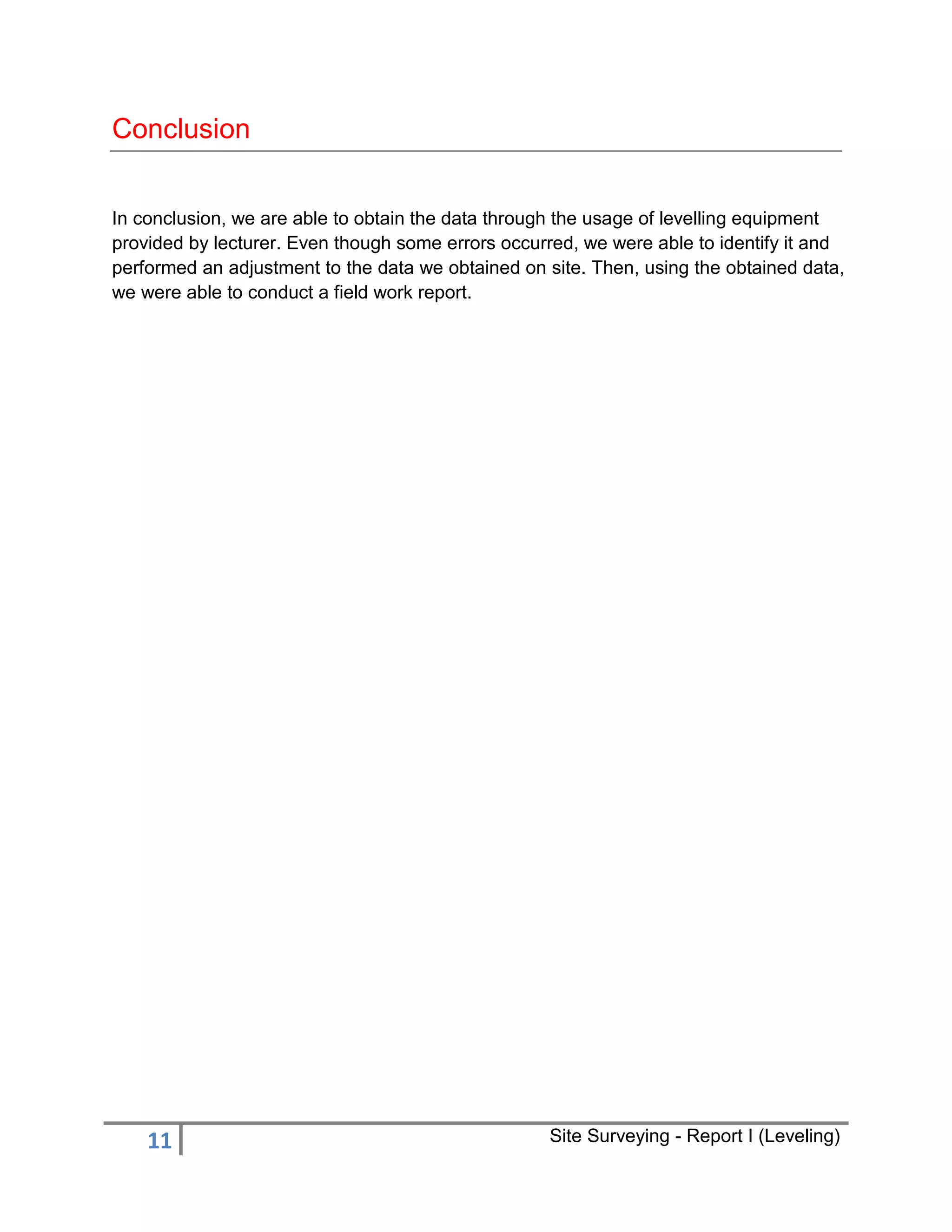 Conclusion
In conclusion, we are able to obtain the data through the usage of levelling equipment
provided by lecturer. Even though some errors occurred, we were able to identify it and
performed an adjustment to the data we obtained on site. Then, using the obtained data,
we were able to conduct a field work report.

11

Site Surveying - Report I (Leveling)

 