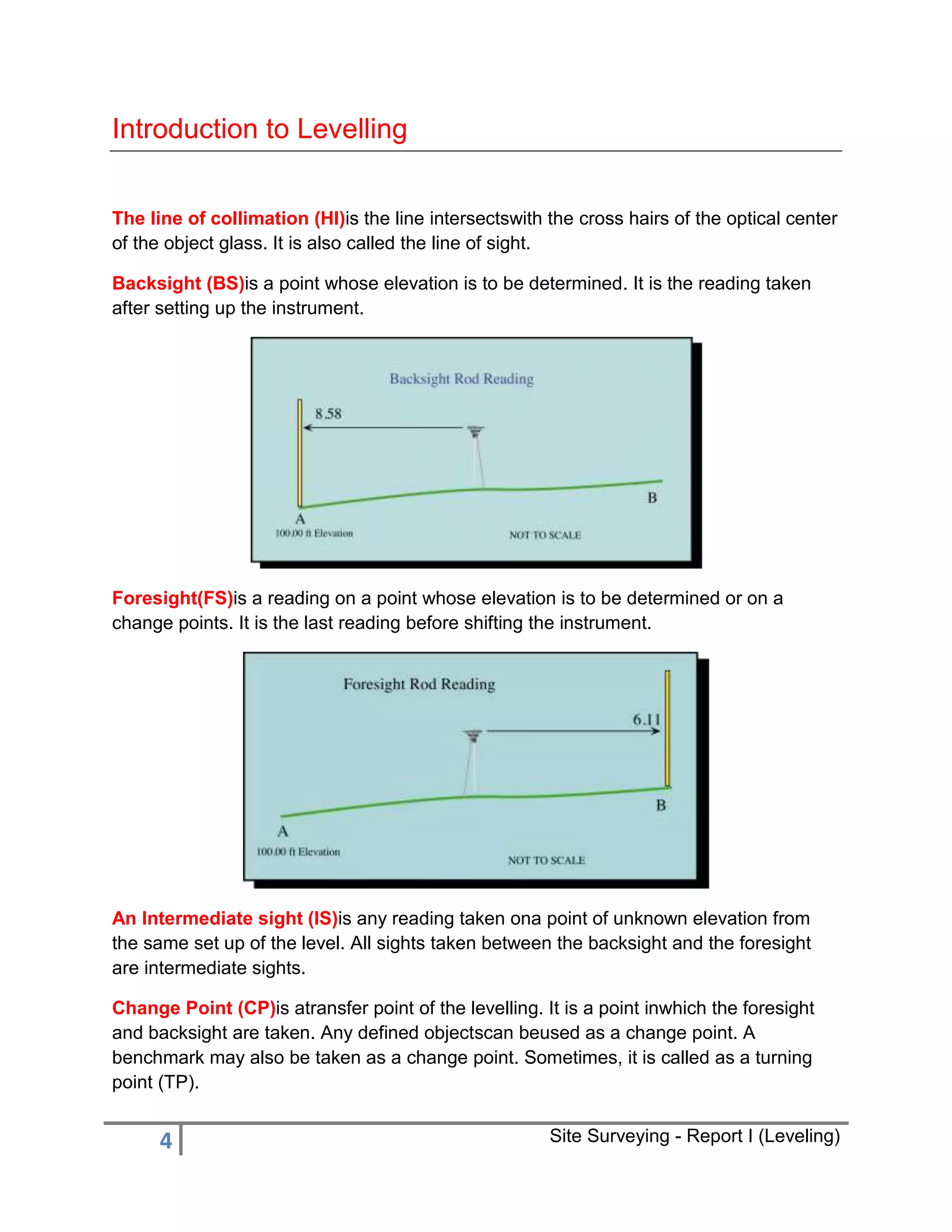 Introduction to Levelling
The line of collimation (HI)is the line intersectswith the cross hairs of the optical center
of the object glass. It is also called the line of sight.
Backsight (BS)is a point whose elevation is to be determined. It is the reading taken
after setting up the instrument.

Foresight(FS)is a reading on a point whose elevation is to be determined or on a
change points. It is the last reading before shifting the instrument.

An Intermediate sight (IS)is any reading taken ona point of unknown elevation from
the same set up of the level. All sights taken between the backsight and the foresight
are intermediate sights.
Change Point (CP)is atransfer point of the levelling. It is a point inwhich the foresight
and backsight are taken. Any defined objectscan beused as a change point. A
benchmark may also be taken as a change point. Sometimes, it is called as a turning
point (TP).

4

Site Surveying - Report I (Leveling)

 