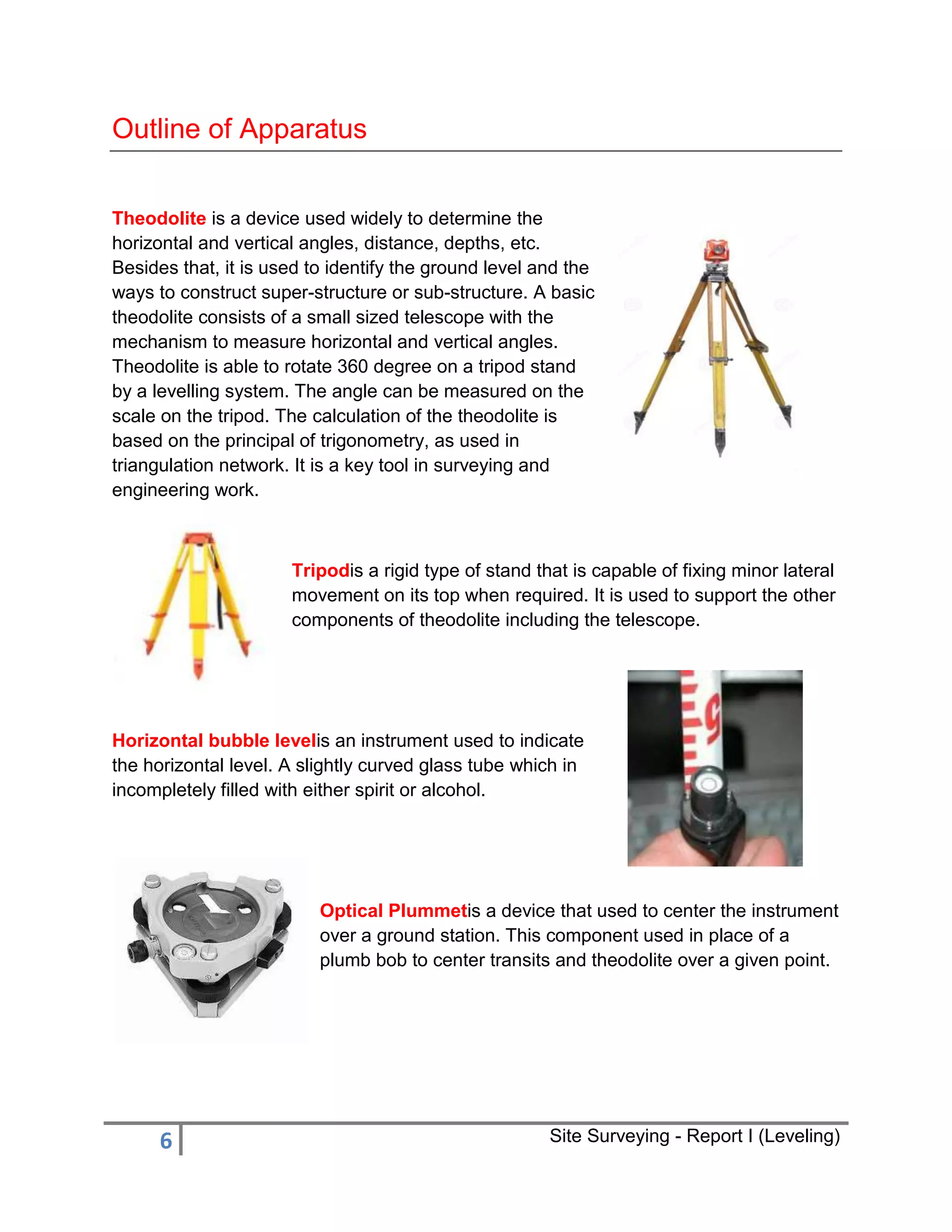 Outline of Apparatus
Theodolite is a device used widely to determine the
horizontal and vertical angles, distance, depths, etc.
Besides that, it is used to identify the ground level and the
ways to construct super-structure or sub-structure. A basic
theodolite consists of a small sized telescope with the
mechanism to measure horizontal and vertical angles.
Theodolite is able to rotate 360 degree on a tripod stand
by a levelling system. The angle can be measured on the
scale on the tripod. The calculation of the theodolite is
based on the principal of trigonometry, as used in
triangulation network. It is a key tool in surveying and
engineering work.

Tripodis a rigid type of stand that is capable of fixing minor lateral
movement on its top when required. It is used to support the other
components of theodolite including the telescope.

Horizontal bubble levelis an instrument used to indicate
the horizontal level. A slightly curved glass tube which in
incompletely filled with either spirit or alcohol.

Optical Plummetis a device that used to center the instrument
over a ground station. This component used in place of a
plumb bob to center transits and theodolite over a given point.

6

Site Surveying - Report I (Leveling)

 