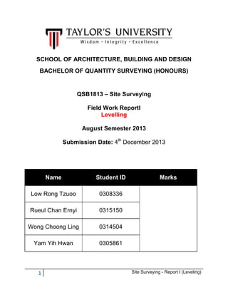 SCHOOL OF ARCHITECTURE, BUILDING AND DESIGN
BACHELOR OF QUANTITY SURVEYING (HONOURS)

QSB1813 – Site Surveying
Field Work ReportI
Levelling
August Semester 2013
Submission Date: 4th December 2013

Name

Student ID

Low Rong Tzuoo

0308336

Rueul Chan Ernyi

0315150

Wong Choong Ling

0314504

Yam Yih Hwan

0305861

1

Marks

Site Surveying - Report I (Leveling)

 