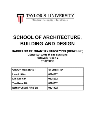 SCHOOL OF ARCHITECTURE,
BUILDING AND DESIGN
BACHELOR OF QUANTITY SURVEYING (HONOURS)
QSB60103103946-M Site Surveying
Fieldwork Report 2
TRAVERSE
GROUP MEMBERS STUDENT ID
Liew Li Wen 0324297
Lim Kar Yan 0325602
Tan Hwee Min 0326057
Esther Chuah Ning Sie 0321422
 