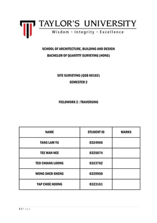 1 | P a g e
SCHOOL OF ARCHITECTURE, BUILDING AND DESIGN
BACHELOR OF QUANTITY SURVEYING (HONS)
SITE SURVEYING (QSB 60103)
SEMESTER 2
FIELDWORK 2 : TRAVERSING
NAME STUDENT ID MARKS
TANG LAM YU 0324966
TEE WAN NEE 0325074
TEO CHIANG LOONG 0323762
WONG SHER SHENG 0329950
YAP CHOE HOONG 0323161
 