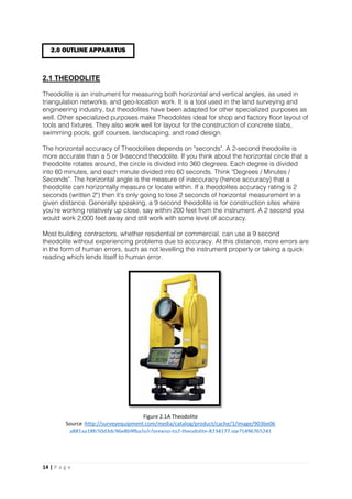14 | P a g e
2.1 THEODOLITE
Theodolite is an instrument for measuring both horizontal and vertical angles, as used in
triangulation networks, and geo-location work. It is a tool used in the land surveying and
engineering industry, but theodolites have been adapted for other specialized purposes as
well. Other specialized purposes make Theodolites ideal for shop and factory floor layout of
tools and fixtures. They also work well for layout for the construction of concrete slabs,
swimming pools, golf courses, landscaping, and road design.
The horizontal accuracy of Theodolites depends on "seconds". A 2-second theodolite is
more accurate than a 5 or 9-second theodolite. If you think about the horizontal circle that a
theodolite rotates around, the circle is divided into 360 degrees. Each degree is divided
into 60 minutes, and each minute divided into 60 seconds. Think "Degrees / Minutes /
Seconds". The horizontal angle is the measure of inaccuracy (hence accuracy) that a
theodolite can horizontally measure or locate within. If a theodolites accuracy rating is 2
seconds (written 2") then it’s only going to lose 2 seconds of horizontal measurement in a
given distance. Generally speaking, a 9 second theodolite is for construction sites where
you're working relatively up close, say within 200 feet from the instrument. A 2 second you
would work 2,000 feet away and still work with some level of accuracy.
Most building contractors, whether residential or commercial, can use a 9 second
theodolite without experiencing problems due to accuracy. At this distance, more errors are
in the form of human errors, such as not levelling the instrument properly or taking a quick
reading which lends itself to human error.
2.0 OUTLINE APPARATUS
Figure 2.1A Theodolite
Source :http://surveyequipment.com/media/catalog/product/cache/1/image/903be06
a881aa18fc50d3dc96e8b9fba/p/r/prexiso-to2-theodolite-8234177.jpg?1496765241
 