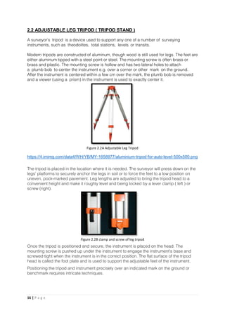 16 | P a g e
2.2 ADJUSTABLE LEG TRIPOD ( TRIPOD STAND )
A surveyor's tripod is a device used to support any one of a number of surveying
instruments, such as theodolites, total stations, levels or transits.
Modern tripods are constructed of aluminum, though wood is still used for legs. The feet are
either aluminum tipped with a steel point or steel. The mounting screw is often brass or
brass and plastic. The mounting screw is hollow and has two lateral holes to attach
a plumb bob to center the instrument e.g. over a corner or other mark on the ground.
After the instrument is centered within a few cm over the mark, the plumb bob is removed
and a viewer (using a prism) in the instrument is used to exactly center it.
https://4.imimg.com/data4/WH/YB/MY-1658977/aluminium-tripod-for-auto-level-500x500.png
The tripod is placed in the location where it is needed. The surveyor will press down on the
legs' platforms to securely anchor the legs in soil or to force the feet to a low position on
uneven, pock-marked pavement. Leg lengths are adjusted to bring the tripod head to a
convenient height and make it roughly level and being locked by a lever clamp ( left ) or
screw (right).
Once the tripod is positioned and secure, the instrument is placed on the head. The
mounting screw is pushed up under the instrument to engage the instrument's base and
screwed tight when the instrument is in the correct position. The flat surface of the tripod
head is called the foot plate and is used to support the adjustable feet of the instrument.
Positioning the tripod and instrument precisely over an indicated mark on the ground or
benchmark requires intricate techniques.
Figure 2.2A Adjustable Leg Tripod
Figure 2.2B clamp and screw of leg tripod
 