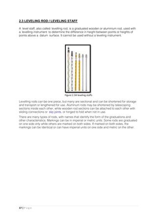 17 | P a g e
2.3 LEVELING ROD / LEVELING STAFF
A level staff, also called levelling rod, is a graduated wooden or aluminium rod, used with
a levelling instrument to determine the difference in height between points or heights of
points above a datum surface. It cannot be used without a leveling instrument.
Levelling rods can be one piece, but many are sectional and can be shortened for storage
and transport or lengthened for use. Aluminum rods may be shortened by telescoping
sections inside each other, while wooden rod sections can be attached to each other with
sliding connections or slip joints, or hinged to fold when not in use.
There are many types of rods, with names that identify the form of the graduations and
other characteristics. Markings can be in imperial or metric units. Some rods are graduated
on one side only while others are marked on both sides. If marked on both sides, the
markings can be identical or can have imperial units on one side and metric on the other.
Figure 2.3A leveling staffs
 