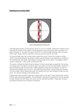 18 | P a g e
Reading the Leveling Staff
The staff starts at zero, on the ground. Every 10 cm is a number, showing (in meters to one
decimal) the height of the bottom of what appears to be a stylized E (even numbers) or 3
(odd numbers), 5 cm high. The stems of the E or 3 and the gaps between them are each
10mm high. These 10mm increments continue up to the next 10 cm mark.
To read the staff, take the number shown below the reticle. Count the number of whole
10mm increments between the whole number and the reticle. Then estimate the number of
mm between the last whole 10mm block and the center of the reticle. The diagram above
shows 4 readings:- 1.950, 2.000, 2.035 and 2.087.
The person holding the staff should endeavor to hold it as straight as possible. The leveler
can easily see if it is tilted to the left or right, and should correct the staff-holder. However, it
cannot easily be seen that the staff is tilted towards or away from the leveler. In order to
combat this possible source of error, the staff should be slowly rocked towards and away
from the leveler. When viewing the staff, the reading will thus vary between a high and low
point. The correct reading is the lowest value.
Digital levels electronically read a bar-coded scale on the staff. These instruments usually
include data recording capability. The automation removes the requirement for the operator
to read a scale and write down the value, and so reduces blunders. It may also compute
and apply refraction and curvature corrections.
Figure 2.3B Reading the leveling staff
 