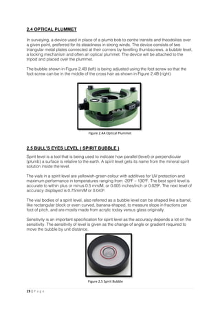 19 | P a g e
2.4 OPTICAL PLUMMET
In surveying, a device used in place of a plumb bob to centre transits and theodolites over
a given point, preferred for its steadiness in strong winds. The device consists of two
triangular metal plates connected at their corners by levelling thumbscrews, a bubble level,
a locking mechanism and often an optical plummet. The device will be attached to the
tripod and placed over the plummet.
The bubble shown in Figure 2.4B (left) is being adjusted using the foot screw so that the
foot screw can be in the middle of the cross hair as shown in Figure 2.4B (right)
2.5 BULL’S EYES LEVEL ( SPIRIT BUBBLE )
Spirit level is a tool that is being used to indicate how parallel (level) or perpendicular
(plumb) a surface is relative to the earth. A spirit level gets its name from the mineral spirit
solution inside the level.
The vials in a spirit level are yellowish-green colour with additives for UV protection and
maximum performance in temperatures ranging from -20ºF – 130ºF. The best spirit level is
accurate to within plus or minus 0.5 mm/M, or 0.005 inches/inch or 0.029º. The next level of
accuracy displayed is 0.75mm/M or 0.043º.
The vial bodies of a spirit level, also referred as a bubble level can be shaped like a barrel,
like rectangular block or even curved, banana-shaped, to measure slope in fractions per
foot of pitch, and are mostly made from acrylic today versus glass originally.
Sensitivity is an important specification for spirit level as the accuracy depends a lot on the
sensitivity. The sensitivity of level is given as the change of angle or gradient required to
move the bubble by unit distance.
Figure 2.4A Optical Plummet
Figure 2.5 Spirit Bubble
 
