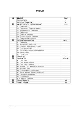 2 | P a g e
CONTENT
NO CONTENT PAGE
COVER PAGE 1
TABLE OF CONTENT 2
1.1 INTRODUCTION TO TRAVERSING 3-13
1.1 Traversing
1.2 Purposes of Traverse Survey
1.3 Advantages of Traversing
1.4 Tools Used
1.5 Types of Traverse
1.6 Components Of Traverse
1.7 Traverse Computation
2.0 OUTLINE APPARATUS 14 - 21
2.1 Theodolite
2.2 Adjustable Leg Tripod
2.3 Levelling Rod/ Levelling Staff
2.4 Optical Plummet
2.5 Bull’s Eyes Level ( Spirit Bubble )
2.6 Ranging Rod
2.7 Plumb Bob
3.0 OBJECTIVE 22
4.0 FIELDWORK 23 – 34
4.1 Field Data
4.2 Field Average Data
4.3 Field Data – angles
4.4 Angular Error & Angle Adjustment
4.5 Adjusted Data
4.6 Course Bearing & Azimuth
4.7 Stadia Method (Distance/ Length)
4.8 Latitude & Departure
4.9 Coordinates
4.10 Area Of Traverse
5.0 GROUP PHOTO 35
6.0 CONCLUSION 36
 