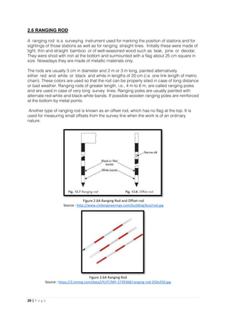 20 | P a g e
2.6 RANGING ROD
A ranging rod is a surveying instrument used for marking the position of stations and for
sightings of those stations as well as for ranging straight lines. Initially these were made of
light, thin and straight bamboo or of well-seasoned wood such as teak, pine or deodar.
They were shod with iron at the bottom and surmounted with a flag about 25 cm square in
size. Nowadays they are made of metallic materials only.
The rods are usually 3 cm in diameter and 2 m or 3 m long, painted alternatively
either red and white or black and white in lengths of 20 cm (i.e. one link length of metric
chain). These colors are used so that the rod can be properly sited in case of long distance
or bad weather. Ranging rods of greater length, i.e., 4 m to 6 m, are called ranging poles
and are used in case of very long survey lines. Ranging poles are usually painted with
alternate red-white and black-white bands. If possible wooden ranging poles are reinforced
at the bottom by metal points.
Another type of ranging rod is known as an offset rod, which has no flag at the top. It is
used for measuring small offsets from the survey line when the work is of an ordinary
nature.
Figure 2.6A Ranging Rod and Offset rod
Source : http://www.civilengineeringx.com/building/bce/rod.jpg
Figure 2.6A Ranging Rod
Source : https://2.imimg.com/data2/YJ/IT/MY-2739368/ranging-rod-250x250.jpg
 