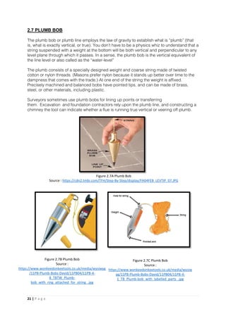 21 | P a g e
2.7 PLUMB BOB
The plumb bob or plumb line employs the law of gravity to establish what is “plumb” (that
is, what is exactly vertical, or true). You don’t have to be a physics whiz to understand that a
string suspended with a weight at the bottom will be both vertical and perpendicular to any
level plane through which it passes. In a sense, the plumb bob is the vertical equivalent of
the line level or also called as the “water-level”
The plumb consists of a specially designed weight and coarse string made of twisted
cotton or nylon threads. (Masons prefer nylon because it stands up better over time to the
dampness that comes with the trade.) At one end of the string the weight is affixed.
Precisely machined and balanced bobs have pointed tips, and can be made of brass,
steel, or other materials, including plastic.
Surveyors sometimes use plumb bobs for lining up points or transferring
them. Excavation and foundation contractors rely upon the plumb line, and constructing a
chimney the tool can indicate whether a flue is running true vertical or veering off plumb.
Figure 2.7A Plumb Bob
Source : https://cdn2.tmbi.com/TFH/Step-By-Step/display/FH04FEB_LEVTIP_07.JPG
Figure 2.7B Plumb Bob
Source :
https://www.wonkeedonkeetools.co.uk/media/wysiwyg
/11PB-Plumb-Bobs-David/11PB04/11PB-4-
8_TBTW_Plumb-
bob_with_ring_attached_for_string_.jpg
Figure 2.7C Plumb Bob
Source :
https://www.wonkeedonkeetools.co.uk/media/wysiw
yg/11PB-Plumb-Bobs-David/11PB04/11PB-4-
1_TB_Plumb-bob_with_labelled_parts_.jpg
 