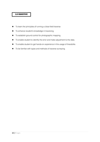 22 | P a g e
 To learn the principles of running a close field traverse
 To enhance student’s knowledge in traversing
 To establish ground control for photographic mapping.
 To enable student to identify the error and make adjustment to the data.
 To enable student to get hands-on experience in the usage of theodolite.
 To be familiar with types and methods of traverse surveying.
3.0 OBJECTIVE
 