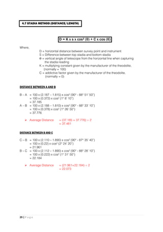 29 | P a g e
D = K x s x cos² (θ) + C x cos (θ)
Where,
D = horizontal distance between survey point and instrument
S = Difference between top stadia and bottom stadia
Θ = vertical angle of telescope from the horizontal line when capturing
the stadia reading
K = multiplying constant given by the manufacturer of the theodolite,
(normally = 100)
C = addictive factor given by the manufacturer of the theodolite,
(normally = 0)
DISTANCE BETWEEN A AND B
B – A = 100 x (2.187 – 1.815) x cos² (90° - 88° 51’ 50”)
= 100 x (0.372) x cos² (1° 8’ 10”)
= 37.185
A – B = 100 x (2.188 – 1.810) x cos² (90° - 88° 33’ 10”)
= 100 x (0.378) x cos² (1° 26’ 50”)
= 37.776
 Average Distance = (37.185 + 37.776) ÷ 2
= 37.481
DISTANCE BETWEEN B AND C
C – B = 100 x (2.110 – 1.890) x cos² (90° - 87° 35’ 40”)
= 100 x (0.22) x cos² (2° 24’ 20”)
= 21.961
B – C = 100 x (2.112 – 1.890) x cos² (90° - 88° 28’ 10”)
= 100 x (0.222) x cos² (1° 31’ 50”)
= 22.184
 Average Distance = (21.961+22.184) ÷ 2
= 22.073
4.7 STADIA METHOD (DISTANCE/LENGTH)
 