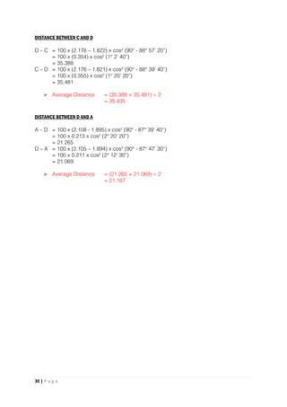 30 | P a g e
DISTANCE BETWEEN C AND D
D – C = 100 x (2.176 – 1.822) x cos² (90° - 88° 57’ 20”)
= 100 x (0.354) x cos² (1° 2’ 40”)
= 35.388
C – D = 100 x (2.176 – 1.821) x cos² (90° - 88° 39’ 40”)
= 100 x (0.355) x cos² (1° 20’ 20”)
= 35.481
 Average Distance = (35.388 + 35.481) ÷ 2
= 35.435
DISTANCE BETWEEN D AND A
A – D = 100 x (2.108 - 1.895) x cos² (90° - 87° 39’ 40”)
= 100 x 0.213 x cos² (2° 20’ 20”)
= 21.265
D – A = 100 x (2.105 – 1.894) x cos² (90° - 87° 47’ 30”)
= 100 x 0.211 x cos² (2° 12’ 30”)
= 21.069
 Average Distance = (21.265 + 21.069) ÷ 2
= 21.167
 