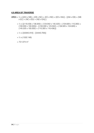 34 | P a g e
4.8 AREA OF TRAVERSE
AREA = ½ x {[(EA x NB) + (EB x NC) + (EC x ND) + (ED x NA)] – [(NA x EB) + (NB
x EC) + (NC x ED) + (ND x EA)] }
= ½ x {[(118.436 x 136.920) + (124.942 x 145.520) + (104.609 x 110.393) +
(100.000 x 100.000)] – [(100.000 x 124.942) + (136.920 x 104.609) +
(145.520 x 100.000) + (110.393 x 118.436)]}
= ½ x {[55945.918] – [54443.769]}
= ½ x (1502.148)
= 751.074 m²
 