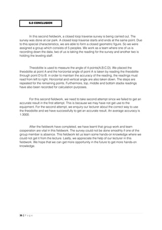36 | P a g e
In this second fieldwork, a closed loop traverse survey is being carried out. The
survey was done at car park. A closed loop traverse starts and ends at the same point. Due
to this special characteristics, we are able to form a closed geometric figure. So we were
assigned a group which consists of 5 peoples. We work as a team where one of us is
recording down the data, two of us is taking the reading for the survey and another two is
holding the leveling staff.
Theodolite is used to measure the angle of 4 points(A,B,C,D). We placed the
theodolite at point A and the horizontal angle of point A is taken by reading the theodolite
through point D to B. in order to maintain the accuracy of the reading, the readings must
read from left to right. Horizontal and vertical angle are also taken down. The steps are
repeated for the remaining points. Furthermore, top, middle and bottom stadia readings
have also been recorded for calculation purposes.
For this second fieldwork, we need to take second attempt since we failed to get an
accurate result in the first attempt. This is because we may have not get use to the
equipment. For the second attempt, we enquiry our lecturer about the correct way to use
the theodolite and we have successfully to get an accurate result. An average accuracy is
1:3000.
After the fieldwork have completed, we have learnt that group work and team
cooperation are vital in this fieldwork. The survey could not be done smoothly if one of the
group member is absence. This fieldwork let us learn some hands-on knowledge where we
could not get it from the lecture. Lastly, we appreciate the help of our lecturer in this
fieldwork. We hope that we can get more opportunity in the future to get more hands-on
knowledge.
6.0 CONCLUSION
 