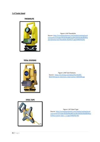 4 | P a g e
1.4 Tools Used
Figure 1.4A Theodolite
Source :http://surveyequipment.com/media/catalog/prod
uct/cache/1/image/903be06a881aa18fc50d3dc96e8b9fba
/p/r/prexiso-to2-theodolite-8234177.jpg?1496765241
Figure 1.4B Total Stations
Source : https://2.imimg.com/data2/DL/YX/MY-
802479/topcon-electronic-total-station-500x500.jpg
THEODOLITE
TOTAL STATIONS
STEEL TAPE
Figure 1.4C Steel Tape
Source :http://surveyequipment.com/media/catalog/prod
uct/cache/1/image/903be06a881aa18fc50d3dc96e8b9fba/
f/i/fisco-pacer-tape_1_2.jpg?1496781783
 