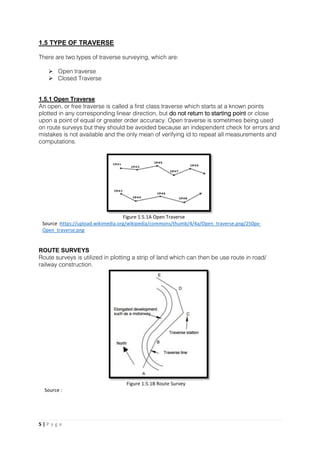 5 | P a g e
1.5 TYPE OF TRAVERSE
There are two types of traverse surveying, which are:
 Open traverse
 Closed Traverse
1.5.1 Open Traverse
An open, or free traverse is called a first class traverse which starts at a known points
plotted in any corresponding linear direction, but do not return to starting point or close
upon a point of equal or greater order accuracy. Open traverse is sometimes being used
on route surveys but they should be avoided because an independent check for errors and
mistakes is not available and the only mean of verifying id to repeat all measurements and
computations.
ROUTE SURVEYS
Route surveys is utilized in plotting a strip of land which can then be use route in road/
railway construction.
Figure 1.5.1A Open Traverse
Source :https://upload.wikimedia.org/wikipedia/commons/thumb/4/4a/Open_traverse.png/250px-
Open_traverse.png
Figure 1.5.1B Route Survey
Source :
 