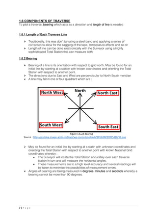 7 | P a g e
1.6 COMPONENTS OF TRAVERSE
To plot a traverse, bearing which acts as a direction and length of line is needed
1.6.1 Length of Each Traverse Line
 Traditionally, this was don’t by using a steel band and applying a series of
correction to allow for the sagging of the tape, temperature effects and so on
 Length of line can be done electronically with the Surveyor using a highly
sophisticated Total Station that can measure both
1.6.2 Bearing
 Bearing of a line is its orientation with respect to grid north. May be found for an
initial line by starting at a station with known coordinates and orienting the Total
Station with respect to another point.
 The directions due to East and West are perpendicular to North-South meridian
 A line may fall in one of four quadrant which are :
 May be found for an initial line by starting at a statin with unknown coordinates and
orienting the Total Station with respect to another point with known National Grid
coordinates whereby :
 The Surveyor will locate the Total Station accurately over each traverse
station in turn and will measure the horizontal angles.
 These measurements are to a high level accuracy and several readings will
be taken to minimise the possibilities of measurement errors.
 Angles of bearing are being measured in degrees, minutes and seconds whereby a
bearing cannot be more than 90 degrees.
Figure 1.6.2A Bearing
Source : https://gs-blog-images.grdp.co/blogs/wp-content/uploads/2016/08/27015428/10.png
 