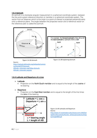 8 | P a g e
1.6.3 Azimuth
An azimuth is a clockwise angular measurement in a spherical coordinate system, between
the line and a given reference direction or meridian in a spherical coordinate system, The
vector from an observer which is the origin to a point of interest is projected perpendicularly
onto a reference plane. The angle between the projected vector and a reference vector on
the reference plan is called the azimuth.
1.6.4 Latitude and Departure of a Line
 Latitude
 Projection on the North-South meridian and is equal to the length of the cosine of
its bearing.
 Departure
 Projection on the East-West meridian and is equal to the length of the line times
the sine of the bearing
Figure 1.6.3A Azimuth
Source :
https://upload.wikimedia.org/wikipedia/commo
ns/thumb/f/f7/Azimuth-
Altitude_schematic.svg/350px-Azimuth-
Altitude_schematic.svg.png
Figure 1.6.3B Explaining Azimuth
Figure 1.6.4A Latitude and Departure
Source :
http://www.cfr.washington.edu/classes.esrm.304/Spri
ng2011/Documents/Hurvitz_Schiess/procedures/imag
es/image0002.gif
 
